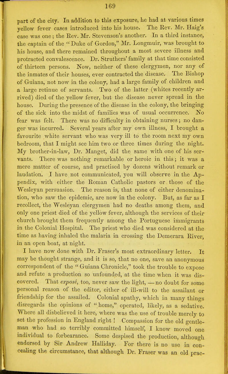 part of the city. In addition to this exposure, he had at various times yellow fever cases introduced into his house. The Rev, Mr. Haig's case was one; the Rev. Mr. Stevenson's another. In a third instance, the captain of the Duke of Gordon, Mr. Longmuir, was brought to his house, and there remained throughout a most severe illness and protracted convalescence. Dr. Struthers' family at that time consisted of thirteen persons. Now, neither of these clergymen, nor any of the inmates of their houses, ever contracted the disease. The Bishop of Guiana, not now in the colony, had a large family of children and a large retinue of servants. Two of the latter (whites recently ar- rived) died of the yellow fever, but the disease never spread in the house. During the presence of the disease in the colony, the bringing of the sick into the midst of families was of usual occurrence. No fear was felt. There was no difficulty in obtaining nurses; no dan- ger was incurred. Several years after my own illness, I brought a favourite white servant who was very ill to the room next my own bedroom, that I might see him two or three times during the night. My brother-in-law. Dr. Manget, did the same with one of his ser- vants. There was nothing remarkable or heroic in this; it was a mere matter of course, and practised by dozens without remark or laudation. I have, not communicated, you will observe in the Ap- pendix, with either the Roman Catholic pastors or those of the Wesleyan persuasion. The reason is, that none of either denomina- tion, who saw the epidemic, are now in the colony. But, as far as I recollect, the Wesleyan clergymen had no deaths among them, and only one priest died of the yellow fever, although the services of their church brought them frequently among the Portuguese immigrants in the Colonial Hospital. The priest who died was considered at the time as having inhaled the malaria in crossing the Demerara River, in an open boat, at night. I have now done with Dr. Fraser's most extraordinary letter. It may be thought strange, and it is so, that no one, save an anonymous correspondent of the  Guiana Chronicle, took the trouble to expose and refute a production so unfounded, at the time when it was dis- covered. That expose, too, never saw the light, — no doubt for some personal reason of the editor, either of ill-will to the assailant or friendship for the assailed. Colonial apathy, which in many things disregards the opinions of  home, operated, likely, as a sedative. Where all disbelieved it here, where was the use of trouble merely to set the profession in England right ! Compassion for the old gentle- man who had so terribly committed himself, I know moved one individual to forbearance. Some despised the production, although endorsed by Sir Andrew Halliday. For there is no use in con- cealing the circumstance, that although Dr. Fraser was an old prac-