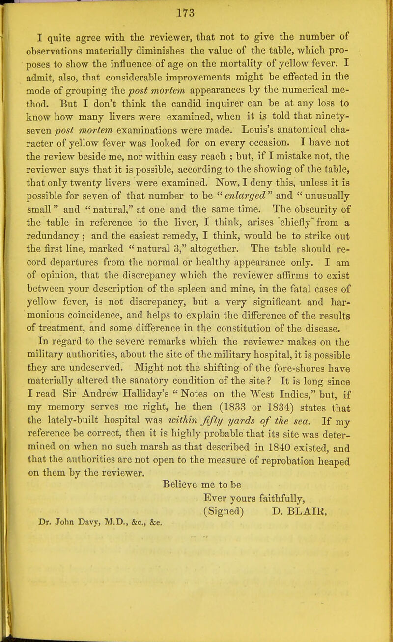 I quite agree with the reviewer, that not to give the number of observations materially diminishes the value of the table, which pro- poses to show the influence of age on the mortality of yellow fever. I admit, also, that considerable improvements might be effected in the mode of grouping the post mortem appearances by the numerical me- thod. But I don't think the candid inquirer can be at any loss to know how many livers were examined, when it is told that ninety- seven post mortem examinations were made. Louis's anatomical cha- racter of yellow fever was looked for on every occasion. I have not the review beside me, nor within easy reach ; but, if I mistake not, the reviewer says that it is possible, according to the showing of the table, that only twenty livers were examined. Now, I deny this, unless it is possible for seven of that number to be  enlarged  and  unusually small and  natural, at one and the same time. The obscurity of the table in reference to the liver, I think, arises 'chiefly from a redundancy; and the easiest remedy, I think, would be to strike out the first line, marked  natural 3, altogether. The table .should re- cord departures from the normal or healthy appearance only. I am of opinion, that the discrepancy which the reviewer afiirms to exist between your description of the spleen and mine, in the fatal cases of yellow fever, is not discrepancy, but a very significant and har- monious coincidence, and helps to explain the difference of the results of treatment, and some difference in the constitution of the disease. In regard to the severe remarks which the reviewer makes on the military authorities, about the site of the military hospital, it is possible they are undeserved. Might not the shifting of the fore-shores have materially altered the sanatory condition of the site ? It is long since I read Sir Andrew Halliday's  Notes on the West Indies, but, if my memory serves me right, he then (1833 or 1834) states that the lately-built hospital was within fifty yards of the sea. If my reference be correct, then it is highly probable that its site was deter- mined on when no such marsh as that described in 1840 existed, and that the authorities ai*e not open to the measure of reprobation heaped on them by the reviewer. Believe me to be Ever yours faithfully, (Signed) D. BLAIR. Dr. John Davy, M.D., &c., &c.