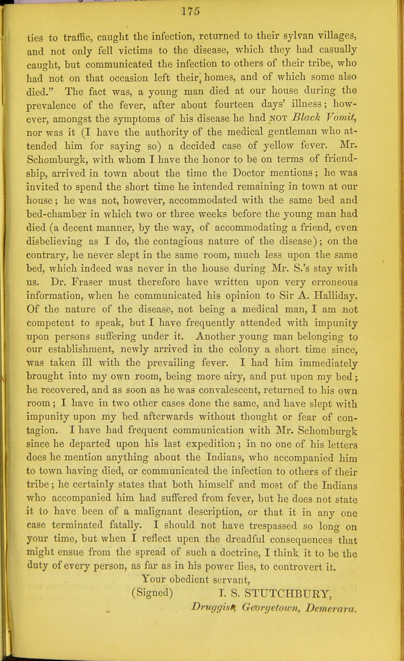 ties to traffic, caught the infection, returned to their sylvan villages, and not only fell victims to the disease, which they had casually caught, but communicated the infection to others of their tribe, who had not on that occasion left their' homes, and of which some also died. The fact was, a young man died at our house during the prevalence of the fever, after about fourteen days' illness; how- ever, amongst the symptoms of his disease he had not Black Vomit, nor was it (I have the authority of the medical gentleman who at- tended him for saying so) a decided case of yellow fever. Mr. Schomburgk, with whom I have the honor to be on terms of friend- ship, arrived in town about the time the Doctor mentions; he was invited to spend the short time he intended remaining in town at our house; he was not, however, accommodated with the same bed and bed-chamber in which two or three weeks before the young man had died (a decent manner, by the way, of accommodating a friend, even disbelieving as I do, the contagious nature of the disease); on the contrary, he never slept in the same room, much less upon the same bed, which indeed was never in the house during Mr. S.'s stay with us. Dr. Fraser must therefore have written upon very erroneous information, when he communicated his opinion to Sir A. Halliday. Of the nature of the disease, not being a medical man, I am not competent to speak, but I have frequently attended with impunity upon persons suffering under it. Another young man belonging to our establishment, newly arrived in the colony a short time since, was taken ill with the j)revailing fever. I had him immediately brought into my own room, being more airy, and put upon my bed; he recovered, and as soon as he was convalescent, returned to his own room; I have in two other cases done the same, and have slept with impunity upon my bed afterwards without thought or fear of con- tagion. I have had frequent communication with Mr. Schomburgk since he departed upon his last expedition; in no one of his letters does he mention anything about the Indians, who accompanied him to town having died, or communicated the infection to others of their tribe; he certainly states that both himself and most of the Indians who accompanied him had suffered from fever, but he does not state it to have been of a malignant description, or that it in any one case terminated fatally. I should not have trespassed so long on your time, but when I reflect upen the dreadful consequences that might ensue from the spread of such a doctrine, I think it to be the duty of every person, as far as in his power lies, to controvert it. Your obedient servant, (Signed) T. S. STUTCHBURY, Druggist Gct)rge(ow9i, Demerara.