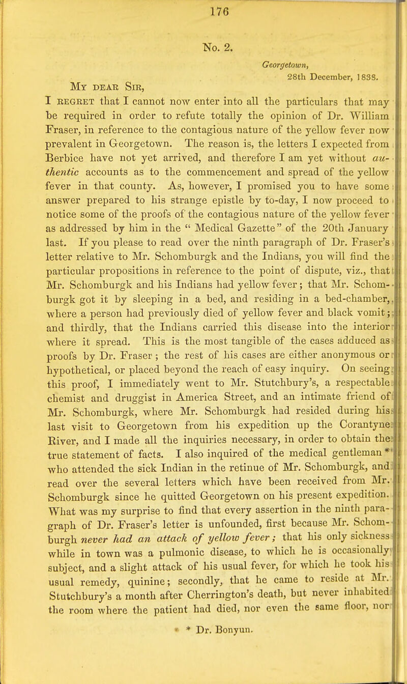 No. 2. Georgetown, 28th December, 183S. My dear Sir, I REGRET that I cannot noAA' enter into all tte particulars that may be required in order to refute totally the opinion of Dr. William Fraser, in reference to the contagious nature of the yellow fever now prevalent in Georgetown. The reason is, the letters I expected from Berbice have not yet arrived, and therefore I am yet without au- thentic accounts as to the commencement and spread of the yellow fever in that county. As, however, I promised you to have some: answer prepared to his strange epistle by to-day, I now proceed to - notice some of the proofs of the contagious nature of the yellow fever as addressed by him in the  Medical Gazette  of the 20th January last. If you please to read over the ninth paragraph of Dr. Fraser's ■ letter relative to Mr. Schomburgk and the Indians, you will find the: particular propositions in reference to the point of dispute, viz., thatt Mr. Schomburgk and his Indians had yellow fever; that Mr. Schom- ■ burgk got it by sleeping in a bed, and residing in a bed-chamber,, where a person had previously died of yellow fever and black vomit;; and thirdly, that the Indians carried this disease into the interiorr where it spread. This is the most tangible of the cases adduced as^ proofs by Dr. Fraser ; the rest of his cases are either anonymous orr hypothetical, or placed beyond the reach of easy inquiry. On seeing: this proof, I immediately went to Mr. Stutchbury's, a respectable l chemist and druggist in America Street, and an intimate friend oft: Mr. Schomburgk, where Mr. Schomburgk had resided during hisf last visit to Georgetown from his expedition up the Corantyne; River, and I made all the inquiries necessary, in order to obtain the; true statement of facts. I also inquired of the medical gentleman *' who attended the sick Indian in the retinue of Mr. Schomburgk, andi read over the several letters which have been received from Mr. Schomburgk since he quitted Georgetown on his present expedition. What was my surprise to find that every assertion in the ninth para- graph of Dr. Fraser's letter is unfounded, first because Mr. Schom- hvsgh. never had an attack of yelloxo fever; that his only sickness- while in town was a pulmonic disease, to which he is occasionally; subject, and a slight attack of his usual fever, for which he took his usual remedy, quinine; secondly, that he came to reside at Mr. Stutchbury's a month after Cherrington's death, but never inhabited: the room where the patient had died, nor even the same floor, nor- • * Dr. Bonyun.