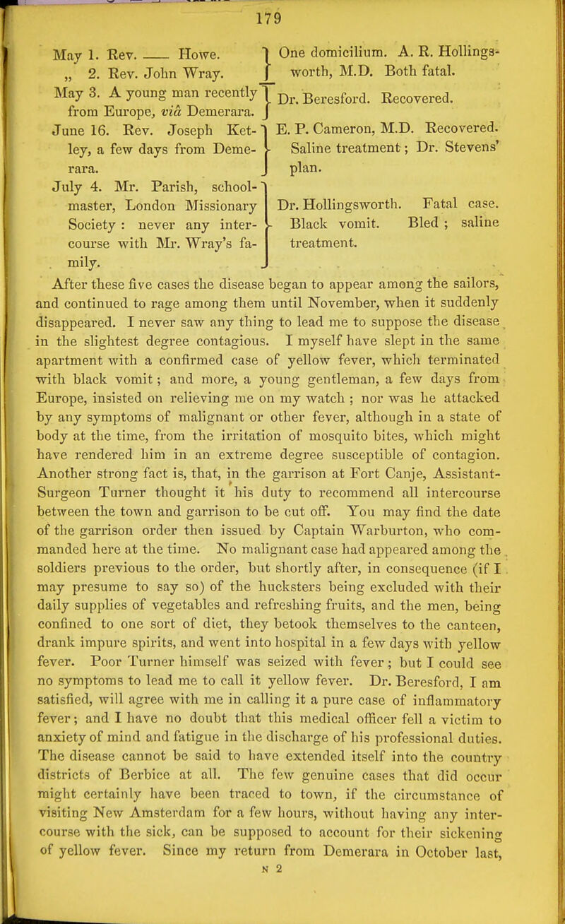 May 1. Rev. Howe. ] One domiciliura. A. R. HoUinga- „ 2. Rev. John Wray. _[_ worth, M.D. Both fatal. May 3. A young man recently j Beresford. Recovered, from Europe, via Demerara. J E. P. Cameron, M.D. Recovered. Saline treatment; Dr. Stevens' plan. Dr. HoUingsworth. Fatal case. Black vomit. Bled ; saline treatment. June 16. Rev. Joseph Ket-' ley, a few days from Deme- rara. July 4. Mr. Parish, school-' master, London Missionary Society : never any inter- course with Mr. Wray's fa- - mily. After these five cases the disease began to appear among the sailors, and continued to rage among them until November, when it suddenly disappeared. I never saw any thing to lead me to suppose the disease in the slightest degree contagious. I myself have slept in the same apartment with a confirmed case of yellow fever, which terminated with black vomit; and more, a young gentleman, a few days from Europe, insisted on relieving me on my watch ; nor was he attacked by any symptoms of malignant or other fever, although in a state of body at the time, from the irritation of mosquito bites, which might have rendered him in an extreme degree susceptible of contagion. Another strong fact is, that, in the garrison at Fort Canje, Assistant- Surgeon Tux'ner thought it his duty to recommend all intercourse between the town and garrison to be cut off. You may find the date of the garrison order then issued by Captain Warburton, who com- manded here at the time. No malignant case had appeared among the soldiers previous to the order, but shortly after, in consequence (if I may presume to say so) of the hucksters being excluded with their daily supplies of vegetables and refreshing fruits, and the men, being confined to one sort of diet, they betook themselves to the canteen, drank impure spirits, and went into hospital in a few days with yellow fever. Poor Turner himself was seized with fever; but I could see no symptoms to lead me to call it yellow fever. Dr. Beresford, I am satisfied, will agree with me in calling it a pure case of inflammatory fever; and I have no doubt that this medical officer fell a victim to anxiety of mind and fatigue in the discharge of his professional duties. The disease cannot be said to have extended itself into the country districts of Berbice at all. The few genuine cases that did occur might certainly have been traced to town, if the circumstance of visiting New Amsterdam for a few hours, without having any intei'- course with the sick, can be supposed to account for their sickening of yellow fever. Since my return from Demerara in October last, N 2