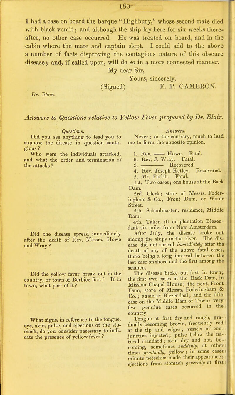 with black vomit; and although the ship lay here for six weeks there- after, no other case occurred. He was treated on board, and in the cabin where the mate and captain slept. I could add to the above a number of facts disproving the contagious nature of this obscure disease; and, if called upon, will do so in a more connected manner. My dear Sir, Yours, sincerely, (Signed) E. P. CAl^IERON. Dr. Blair. Answers to Questions relative to Yellow Fever proposed by Dr. Blair. Questions. Did you see anything to lead you to suppose the disease in question conta- gious ? Who were the individuals attacked, and what the order and termination of the attacks ? Did the disease spread immediately after the death of Rev. Messrs. Howe and Wray ? Did the yellow fever break out in the country, or town of Berbice first ? If in town, what part of it ? What signs, in reference to the tongue, eye, skin, pulse, and ejections of the sto- mach, do you consider necessary to indi- cate the presence of yellow fever ? Answers. Never; on the contrary, much to lead me to form the opposite opinion. 1. Rev. Howe. Fatal. 2. Rev. J. Wray. Fatal. 3. ■ Recovered. 4. Rev. Joseph Ketley. Recovered. || 5. Mr. Parish. Fatal. 1st. Two cases; one house at the Back Dam. 3rd. Clerk; store of Messrs. Foder- ingham & Co., Front Dam, or Water ■ Street. 5th. Schoolmaster; residence, Middle • Dam. 4th. Taken ill on plantation Blezen- daal, six miles from New Amsterdam. After July, the disease broke out among the ships in the river. The dis- ease did not spread immediately after the death of any of the above fatal cases, there being a long interval between the last case on shore and the first among the seamen. The disease broke out first in town; the first two cases at the Back Dam, in Mission Chapel House; the next, Front Dam, store of Messrs. Foderingham & Co.; again at Blezendaal; and the fifth case on the Middle Dam of Town : very few genuine cases occurred in the country. Tongue at first dry and rough, gra- dually becoming brown, frequently red ' at the tip and edges; vessels of con- junctiva injected ; pulse below the na- tural standard ; skin dry and hot, be- coming, sometimes suddenly, at other times gradually, yellow ; in some cases' minute petechia: made their appearance ; ejections from stomach generally at firit