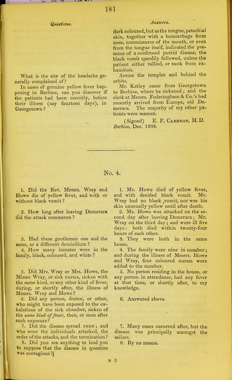 Quetttom. What is the site of the headache ge- nerally complained of? In cases of genuine yellow fever hap- pening ia Berbice, can you discover if the patients had been recently, before their illness (say fourteen days), in Georgetown ? Ayiswers. dark coloured, but as the tongue, petechial skin, together with a hemorrhage from nose, commissures of the mouth, or even from the tongue itself, indicated the pre- sence of a confirmed putrid disease, the black vomit speedily followed, unless the patient either rallied, or sunk from, ex- haustion. Across the temples and behind the orbits. Mr. Ketley came from Georgetown to Berbice, where he sickened ; and the clerk at Messrs. Foderingham & Co.'s had recently arrived from Europe, via De- merara. The majority of my other pa- tients were seamen. (Signed) E. P. Cameeon, M.D. Berbice, Dec. 1838. No. 4. 1. Did the Rev. Messrs. Wray and Howe die of yellow fever, and with or without black vomit ? 2. How long after leaving Deraerara did the attack commence ? 3. Had these gentlemen one and the same, or a different domicilium ? 4. How many inmates were in the family, black, coloured, and white ? 5. Did Mrs. Wray or Mrs. Howe, the Misses Wray, or sick nurses, sicken with the same kind, or any other kind of fever, during, or shortly after, the illness of Messrs. Wray and Howe ? 6. Did any person, doctor, or other, who might have been exposed to the ex- halations of the sick chamber, sicken of the same kind of fever, then, or soon after such exposure? 7. Did the disease spread then ; and who were the individuals attacked, the order of the attacks, and the termination ? 8. Did you see anything to lead you to suppose that the disease in question was contagious ?| 1. Mr. Howe died of yellow fever, and with decided black vomit. Mr. Wray had no black ^vomit, nor was his skin unusually yellow until after death. 2. Mr. Howe was attacked on the se- cond day after leaving Demerara; Mr. Wray on the third day; and were ill five days: both died within twenty-four hours of each other. 3. They were both in the same house. 4. The family were nine in number; and during the illness of Messrs. Howe and Wray, four coloured nurses were added to the number. 5. No person residing in the house, or any person in attendance, had any fever at that time, or shortly after, to my knowledge. 6. Answered above. 7, Many cases occurred after, but the disease was principally amongst the sailors. 8. By no means. 3