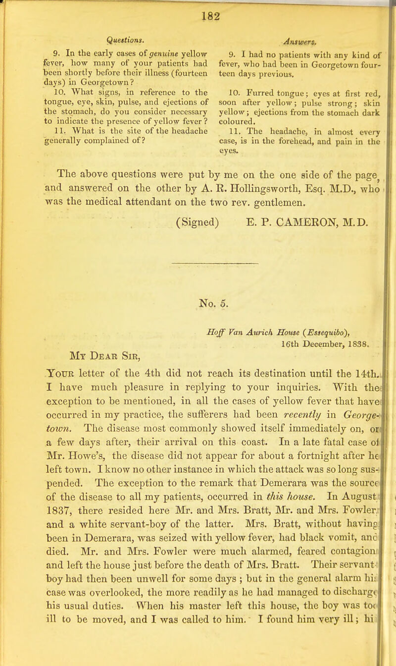 Questions. 9. In the early cases of genuine yellow fever, how many of your patients had been shortly before their illness (fourteen days) in Georgetown? 10. What signs, in reference to the tongue, eye, skin, pulse, and ejections of the stomach, do you consider necessary to indicate the presence of yellow fever ? 11. What is the site of the headache generally complained of? Answers, 9. I had no patients with any kind of fever, who had been in Georgetown four- teen days previous. 10. Furred tongue; eyes at first red, soon after yellow; pulse strong; skin yellow; ejections from the stomach dark coloured. 11. The headache, in almost every case, is in the forehead, and pain in the eyes. The above questions were put by me on the one side of the page^ and answered on the other by A. R. Hollingsworth, Esq. M.D., who was the medical attendant on the two rev. gentlemen. (Signed) E. P. CAMERON, M.D. No. 5. I Hoff Fan Aurich House (Essequibo), I 16th December, 1838. I My Dear Sir, Your letter of the 4th did not reach its destination until the 14th.L I have much pleasure in replying to your inquiries. With the-; exception to be mentioned, in all the cases of yellow fever that havei occurred in my practice, the suflferers had been recently in George' town. The disease most commonly showed itself immediately on, on a few days after, their arrival on this coast. In a late fatal case oi' Mr. Howe's, the disease did not appear for about a fortnight after he left town. I know no other instance in which the attack was so long sus- pended. The exception to the remark that Demerara was the source of the disease to all my patients, occurred in this house. In August.; < 1837, there resided here Mr, and Mrs. Bratt, ISIr. and Mrs. Fowler; 1 \ and a white servant-boy of the latter. Mrs. Bratt, without havino ; been in Demerara, was seized with yellow fever, had black vomit, anc 1 died. Mr. and Mrs. Fowler were much alarmed, feared contagion.' ^ and left the house just before the death of Mrs. Bratt. Their servant  (] boy had then been unwell for some days ; but in the general alarm hi; i j case was overlooked, the more readily as he had managed to discharge ^ his usual duties. When his master left this house, the boy was t0( ^ ill to be moved, and I was called to him. I found him very ill; hi i