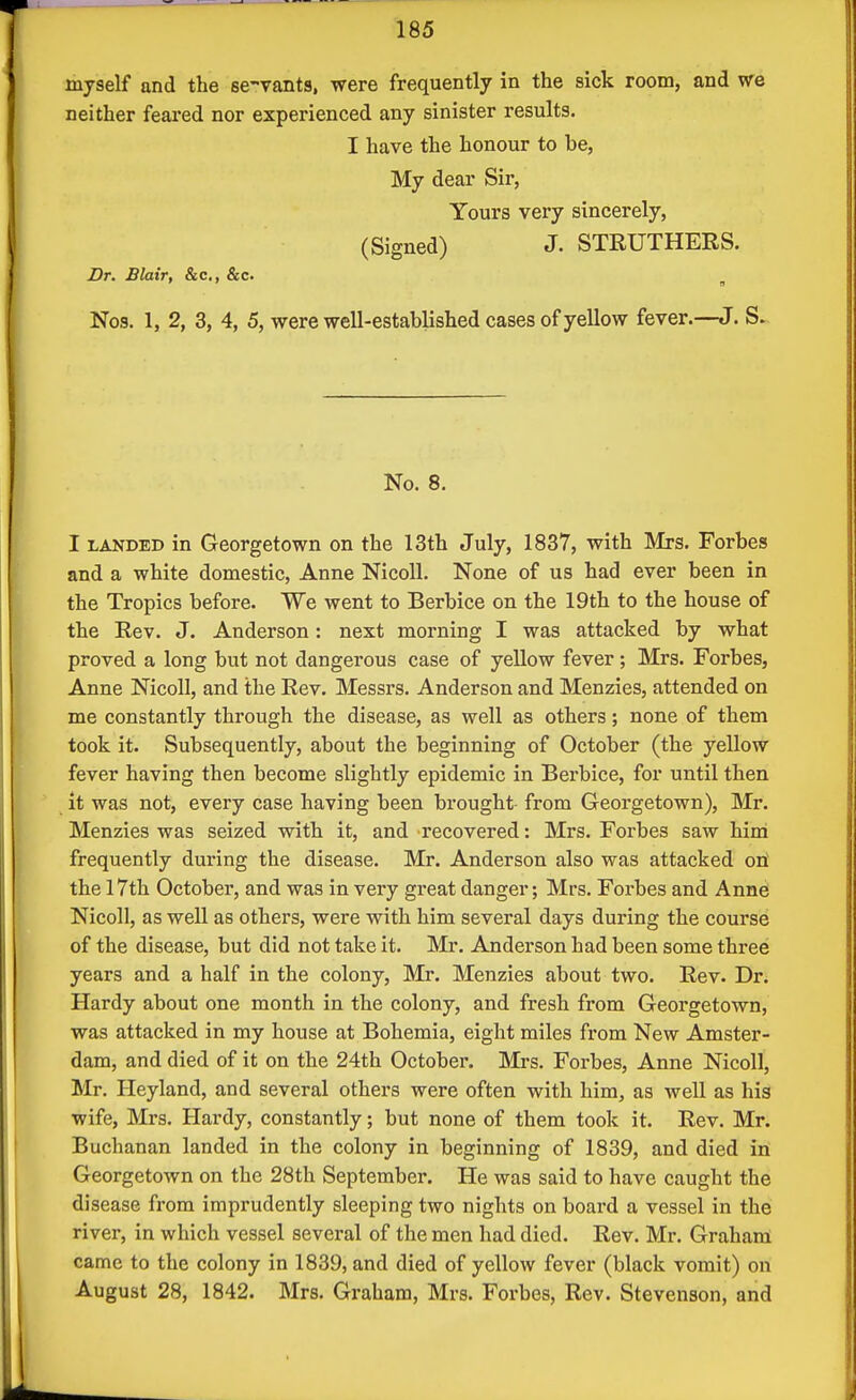 myself and the se-vants, were frequently in the sick room, and we neither feared nor experienced any sinister results. I have the honour to be, My dear Sir, Yours very sincerely, (Signed) J. STEUTHERS. Dr. Blair, &c., &c. ^ Nos. 1, 2, 3, 4, 5, were well-established cases of yellow fever.—J. S. No. 8. I LANDED in Georgetown on the 13th July, 1837, with Mrs. Forbes and a white domestic, Anne NicoU. None of us had ever been in the Tropics before. We went to Berbice on the 19th to the house of the Rev. J. Anderson: next morning I was attacked by what proved a long but not dangerous case of yellow fever; Mrs. Forbes, Anne Nicoll, and the Rev. Messrs. Anderson and Menzies, attended on me constantly through the disease, as well as others; none of them took it. Subsequently, about the beginning of October (the yellow fever having then become slightly epidemic in Berbice, for until then it was not, every case having been brought- from Georgetown), Mr. Menzies was seized with it, and recovered: Mrs. Forbes saw hina frequently during the disease. Mr. Anderson also was attacked ori the 17th October, and was in very great danger; Mrs. Forbes and Anne Nicoll, as well as others, were with him several days during the course of the disease, but did not take it. Mr. Anderson had been some three years and a half in the colony, Mr. Menzies about two. Rev. Dr. Hardy about one month in the colony, and fresh from Georgetown, was attacked in my house at Bohemia, eight miles from New Amster- dam, and died of it on the 24th October. Mi-s. Forbes, Anne Nicoll, Mr. Heyland, and several others were often with him, as well as his wife, Mrs. Hardy, constantly; but none of them took it. Rev. Mr. Buchanan landed in the colony in beginning of 1839, and died in Georgetown on the 28th Septembei'. He was said to have caught the disease from imprudently sleeping two nights on board a vessel in the river, in which vessel several of the men had died. Rev. Mr. Graham came to the colony in 1839, and died of yellow fever (black vomit) on August 28, 1842. Mrs. Graham, Mrs. Forbes, Rev. Stevenson, and