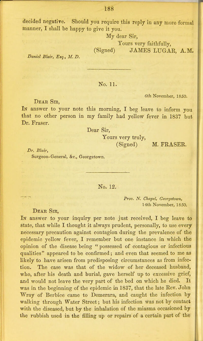 decided negative. Should you require this reply in any more formal manner, I shall be happy to give it you. My dear Sir, Yours very faithfully, (Signed) JAMES LUGAR, A.M. Daniel Blair, Esq., M. D. No. 11. 6th November, 1850. Dear Sib, In answer to your note this morning, I beg leave to inform you that no other person in my family had yellow fever in 1837 but Dr. Fraser. Dear Sir, Yours very truly, (Signed) M. FRASER. Dr. Blair, Surgeon-General, &c., Georgetown. No. 12. Prov. N. Chapel, Georgetown, 14th November, 1850. Dear Sir, In answer to your inquiry per note just received, I beg leave to state, that while I thought it always prudent, personally, to use every necessary precaution against contagion during the prevalence of the epidemic yellow fever, I remember but one instance in which the opinion of the disease being  possessed of contagious or infectious qualities appeared to be confirmed; and even that seemed to me as likely to have arisen from predisposing circumstances as from infec- tion. The case was that of the widow of her deceased husband, who, after his death and burial, gave herself up to excessive grief, and would not leave the very part of the bed on which he died. It was in the beginning of the epidemic in 1837, that the late Rev. John Wray of Berbice came to Demerara, and caught the infection by walking through Water Street; but his infection was not by contact with the diseased, but by the inhalation of the miasma occasioned by the rubbish used in the filling up or repairs of a certain part of the