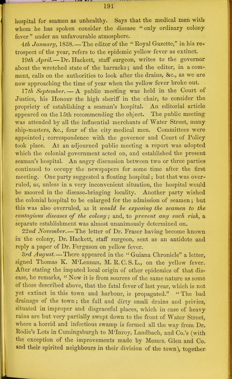 hospital for seamen as unhealthy. Says that the medical men with whom he has spoken consider the disease only ordinary colony fever  under an unfavourable atmosphere. Ath January, 1838. — The editor of the  Royal Gazette, in his re- trospect of the year, refers to the epidemic yellow fever as extinct. 19th April. — Dr. Hackett, staff surgeon, writes to the governor about the wretched state of the barracks; and the editor, in a com- ment, calls on the authorities to look after the drains, &c., as we are now approaching the time of year when the yellow fever broke out. 17th September. — A public meeting was held in the Court of Justice, his Honour the high sheriff in the chair, to consider the propriety of establishing a seaman's hospital. An editorial article appeared on the 15th recommending the object. The public meeting was attended by all the influential merchants of Water Street, many ship-masters, &c., four of the city medical men. Committees were appointed; correspondence with the governor and Court of Policy took place. At an adjourned public meeting a report was adopted which the colonial government acted on, and established the present seaman's hospital. An angry discussion between two or three parties continued to occupy the newspapers for some time after the first meeting. One party suggested a floating hospital; but that was over- ruled, as, unless in a very inconvenient situation, the hospital would be moored in the disease-bringing locality. Another party wished the colonial hospital to be enlarged for the admission of seamen ; but this was also overruled, as it would be exposing the seamen to the contagious diseases of the colony; and, to prevent any such risk, a separate establishment was almost unanimously detex'mined on. 227id November.—The letter of Dr. Fraser having become known in the colony, Dr. Hackett, staff surgeon, sent as an antidote and reply a paper of Dr. Ferguson on yellow fever. 3rd August. — There appeared in the  Guiana Chronicle a letter, signed Thomas K. M'Lennan, M. R. C. S. L., on the yellow fever. After stating the imputed local origin of other epidemics of that dis- ease, he remarks,  Now it is from sources of the same nature as some of those described above, that the fatal fever of last year, which is not yet extinct in this town and harbour, is propagated.  The bad drainage of the town; the full and dirty small drains and privies, situated in improper and disgraceful places, which in case of heavy rains are but very partially swept down to the front of Water Street, where a horrid and infectious swamp is formed all the way from Dr. Rodie's Lots in Cumingsburgh to M'Inroy, Landbach, and Co.'s (with the exception of the improvements made by Messrs. Glen and Co. and their spirited neighbours in their division of the town), together