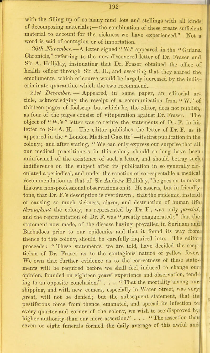 with the filling up of so many mud lots and etellings with all kinds of decomposing materials;—the combination of these create sufficient material to account for the sickness we have experienced. Not a word is said of contagion or of importation. 2Qth November.—A letter signed  W. appeared in the  Guiana Chronicle, referring to the now discovered letter of Dr. Eraser and Sir A. Halliday, insinuating that Dr. Fraser obtained the office of health officer through Sir A. H., and asserting that they shared the emoluments, which of course would be largely increased by the indis- criminate quarantine which the two recommend. 2\st December. — Appeared, in same paper, an editorial ar- ticle, acknowledging the receipt of a communication from  W. of thirteen pages of foolscap, but which he, the editor, does not publish, as four of the pages consist of vituperation against Dr. Fraser. The object of W.'s  letter was to refute the statements of Dr. F. in his letter to Sir A. H. The editor publishes the letter of Dr. F. as it appeared in the  London Medical Gazette—its first publication in the colony; and after stating,  We can only express our surprise that all our medical practitioners in this colony should so long have been uninformed of the existence of such a letter, and should betray such indifierence on the subject after its publication in so generally cir- culated a periodical, and under the sanction of so respectable a medical recommendation as that of Sir Andrew Halliday, he goes on to make his own non-professional observations on it. He asserts, but in friendly tone, that Dr. F.'s description is overdi'awn; that the epidemic, instead: of causing so much sickness, alarm, and destruction of human life throughout the colony, as represented by Dr. F., was only partial, and the representation of Dr. F. was  greatly exaggerated; that the. statement now made, of the disease having prevailed in Surinam and Barbadoes prior to our epidemic, and that it found its way from thence to this colony, should be carefully inquired into. The editor proceeds:  These statements, we are told, have decided the scep- ticism of Dr. Fi-aser as to the contagious nature of yellow fever. We own that further evidence as to the correctness of these state- ments will be required before we shall feel induced to change our opinion, founded on eighteen years' experience and observation, tend- ing to an opposite conclusion. ... That the mortality among our shipping, and with new comers, especially in Water Street, was very great, will not be denied; but the subsequent statement, that its pestiferous force from thence emanated, and spread its infection to every quarter and corner of the colony, we wish to see disproved by higher authority than our mere assertion. ... The assertion that seven or eight funerals formed the daily average of this awful anc