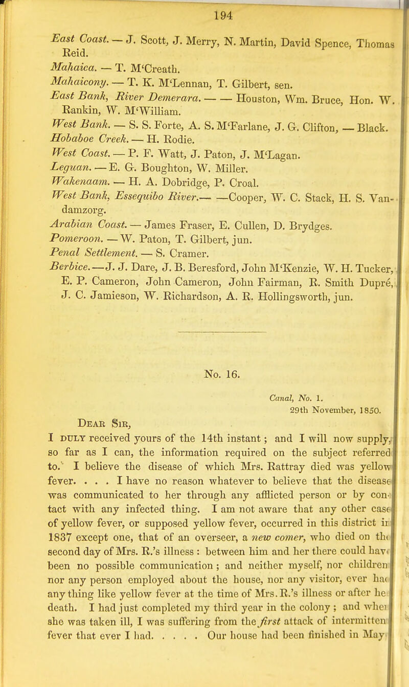 East Coast. —3. Scott, J. Merry, N. Martin, David Spence, Thomas Reid. Mahaica. — T. M'Creath. Malmicony. — T. K. M'Lennan, T. Gilbert, sen. East Bank, River Demerara. Houston, Wm. Bruce, Hon. W. Eankin, W. M'WiUiam. West Bank. — S. S. Forte, A. S. M'Farlane, J. G. Clifton, — Black. Hobaboe Creek. — H. Rodie. West Coast. — P. F. Watt, J. Paton, J. M'Lagan. Leguan. — E. G. Boughton, W. Miller. Wakenaam. — H. A. Dobridge, P. Croal. West Bank, Essequibo River. Cooper, W. C. Stack, H. S. Van- damzorg. Arabian Coast — SarnQB Fraser, E, CuUen, D. Brydges. Pomeroon. — W. Paton, T. Gilbert, jun. Penal Settlement. — S. Cramer. Berbice.—J. J. Dare, J. B. Beresford, John M'Kenzie, W. H. Tucker E. P. Cameron, John Cameron, John Fairman, R. Smith Dupre J. C. Jamieson, W. Richardson, A. R. HoUingsworth, jun. No. 16. Canal, No. 1. 29th November, 1850. Dear Sir, I DULY received yours of the 14th instant; and I will now supply, so far as I can, the information required on the subject referred to. ' I believe the disease of which Mrs. Rattray died was yellow fever. ... I have no reason whatever to believe that the disease was communicated to her through any afflicted person or by con tact with any infected thing. I am not aware that any other casf- of yellow fever, or supposed yellow fever, occurred in this district ir 1837 except one, that of an overseer, a 7iew comer, who died on th( second day of Mrs. R.'s illness : between him and her there could havi been no possible communication; and neither myself, nor childi-en nor any person employed about the house, nor any visitor, ever ha( any thing like yellow fever at the time of Mrs. R.'s illness or after he death. I had just completed my third year in the colony ; and whei she was taken ill, I was suffering from the^/irst attack of intermitten- fever that ever I liad Our house had been finished in May