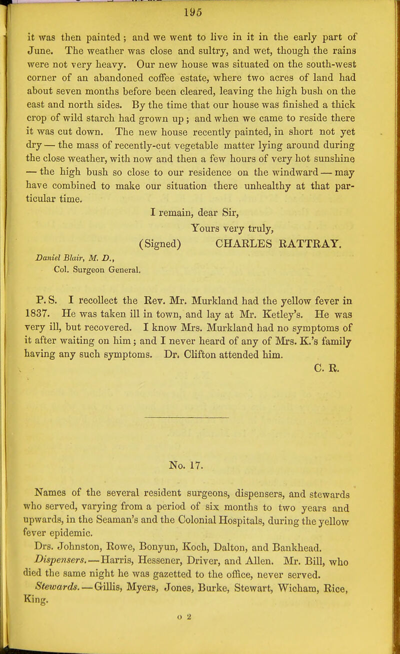 it was then painted; and we went to live in it in the early part of June. The weather was close and sultry, and wet, though the rains were not very heavy. Our new house was situated on the south-west corner of an abandoned coffee estate, where two acres of land had about seven months before been cleared, leaving the high bush on the east and north sides. By the time that our house was finished a thick crop of wild starch had grown up; and when we came to reside there it was cut down. The new house recently painted, in short not yet dry — the mass of recently-cut vegetable matter lying around during the close weather, with now and then a few hours of very hot sunshine — the high bush so close to our residence on the windward — may have combined to make our situation there unhealthy at that par- ticular time. I remain, dear Sir, Yours very truly, (Signed) CHARLES RATTRAY. Daniel Blair, M. D., Col. Surgeon General. P. S. I recollect the Rev. Mr. Murkland had the yellow fever in 1837. He was taken ill in town, and lay at Mi', Ketley's. He wa3 very ill, but recovered. I know Mrs. Murkland had no symptoms of it after waiting on him; and I never heard of any of Mrs. K.'s family having any such symptoms. Dr. Clifton attended him. C. R. No. 17. Names of the several resident surgeons, dispensers, and stewards who served, varying from a period of six months to two years and upwards, in the Seaman's and the Colonial Hospitals, during the yellow fever epidemic. Drs. Johnston, Rowe, Bonyun, Koch, Dalton, and Bankhead. Dispensers—Harris, Hessener, Driver, and Allen. Mr. Bill, who died the same night he was gazetted to the ofl&ce, never served. Stewards.—Gillis, Myers, Jones, Burke, Stewart, Wicham, Rice, King. o 2