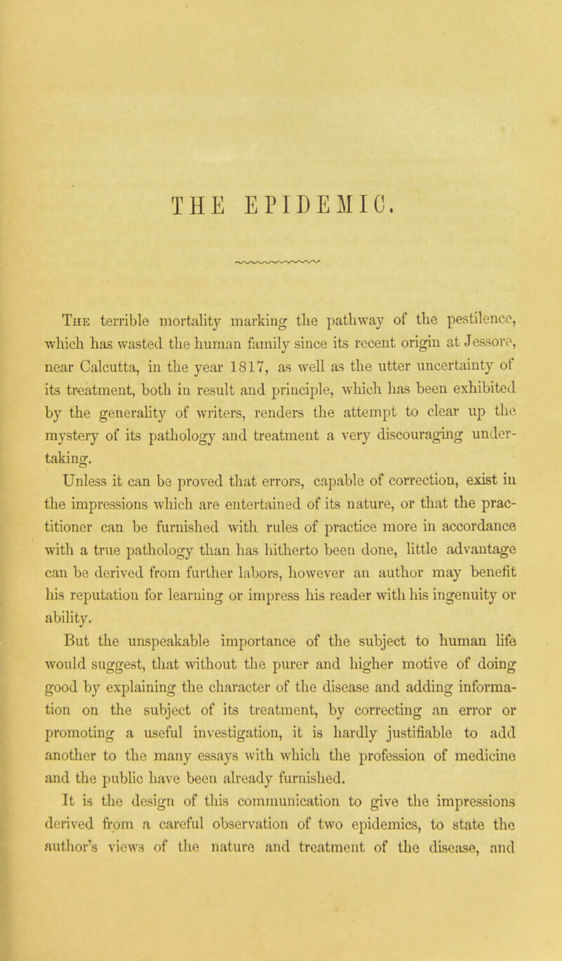 THE EPIDEMIC. The terrible mortality marking tlie patliway of the pestilence, •wliicli has wasted tlie human family since its recent origin at Jessore, near Calcutta, in the year 1817, as well as the utter uncertainty of its tr-eatment, both in result and principle, which has been exhibited by the generahty of wi-iters, renders the attempt to clear up the mysteiy of its pathology and treatment a very discouraging under- taking. Unless it can be proved that errors, capable of correction, exist in the impressions which are entertained of its nature, or that the prac- titioner can be furnished with rules of practice more in accordance vnth a true pathology than has hitherto been done, little advantage can be derived from further labors, however an author may benefit his reputation for learning or impress his reader with his ingenuity or ability. But the unspeakable importance of the subject to human life would suggest, that without the pm-er and higher motive of doing good by explaining the character of the disease and adding informa- tion on the subject of its treatment, by correcting an error or promoting a useful investigation, it is hardly justifiable to add another to the many essays with which the profession of medicmo and the public have been already furnished. It is the design of this communication to give the impressions derived fi'om a careful observation of two epidemics, to state the author's views of the nature and treatment of the diseiuso, and