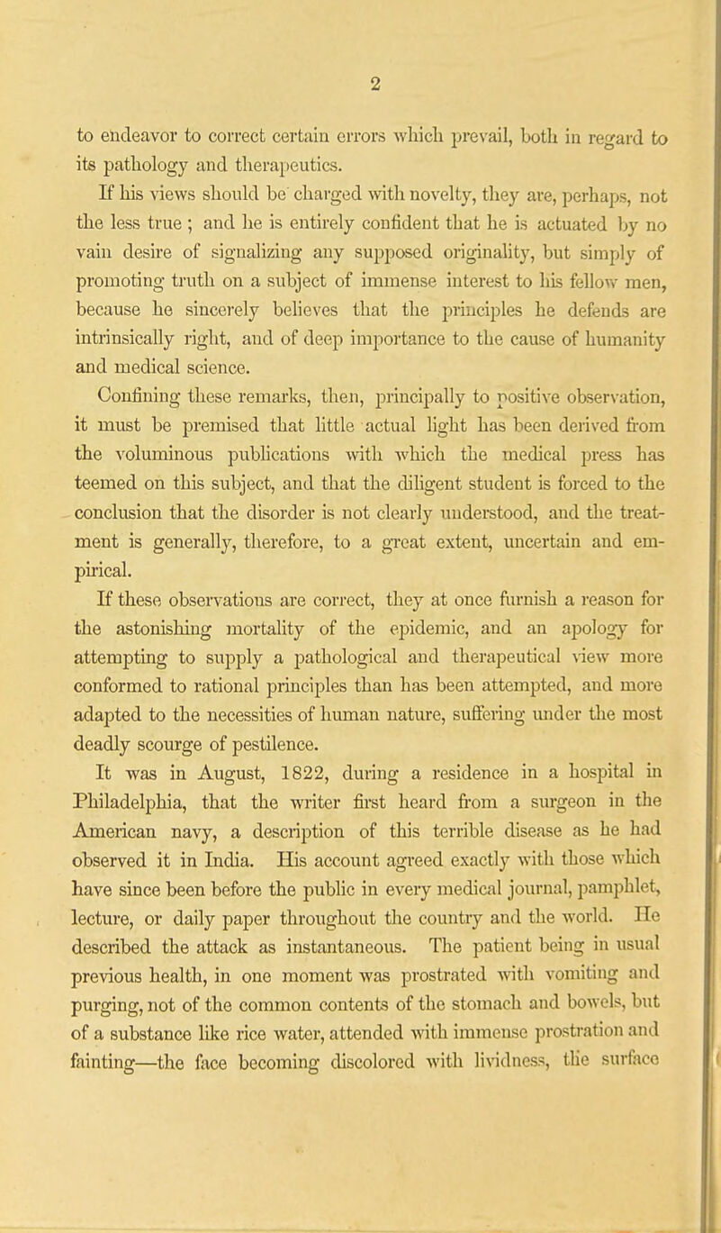 to endeavor to correct certiiiu errors Avliicli prevail, both in regard to its pathology and therapeutics. If his views should be charged with novelty, they are, perhaps, not the less true ; and he is entirely confident that he is actuated by no vain desire of signalizing any supposed originality, but simply of promoting truth on a subject of immense interest to his fellow men, because he sincerely believes that the principles he defends are intrinsically right, and of deep impoi'tance to the cause of humanity and medical science. Confining these remarks, then, principally to positive observation, it must be premised that little actual light has been derived from the voluminous publications with -which the medical press has teemed on this subject, and that the dihgent student is forced to the conclusion that the disorder is not clearly understood, and the treat- ment is generall}', therefore, to a great extent, uncertain and em- pirical. If these observations are correct, they at once fiirnish a reason for the astonishing mortality of the epidemic, and an apology for attempting to supply a pathological and therapeutical view more conformed to rational principles than has been attempted, and more adapted to the necessities of human nature, suffering under the most deadly scourge of pestilence. It was in August, 1822, during a residence in a hospital in Philadelphia, that the writer first heard from a surgeon in the American navy, a description of this terrible disease as he had observed it in India. His account agreed exactly with those which have since been before the public in every medical journal, pamphlet, lecture, or daily paper throughout the countiy and the world. He described the attack as instantaneous. The patient being in usual previous health, in one moment was prostrated with vomiting and purging, not of the common contents of the stomach and bowels, but of a substance like rice waiter, attended with immense prostration and fainting—the face becoming discolored with lividncss, the surface