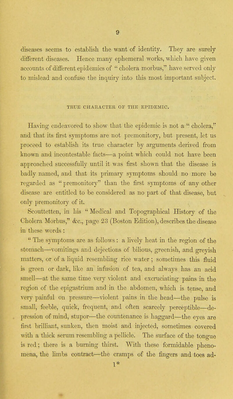 diseases seems to establisli the Avant of identity. They are sm-ely different diseases. Hence many ephemeral works, which have given accoimts of different epidemics of  cholera morbus, have served only to mislead and confuse the inquiry into this most important subject. TRUE CHARACTER OF THE EPIDEMIC. Having endeavored to show that the epidemic is not a  cholera, and that its first symptoms are not premonitory, but present, let us proceed to establish its true character by arguments derived from known and incontestable facts—a point which could not have been approached successfully until it was first shown that the disease is badly named, and that its 2:)rimary symptoms should no more be regarded as  premonitory than the first symptoms of any other disease are entitled to be considered as no part of that disease, but only premonitory of it. Scouttetten, in his  Medical and Topographical Histojy of the Cholera Morbus, &c., page 23 (Boston Edition), describes the chsease in these words :  The symptoms are as follows: a lively heat in the region of the stomach—vomitings and dejections of bilious, greenish, and gi-eyish matters, or of a liquid resembUng rice water ; sometimes this fluid is green or dark, like an inftision of tea, and always has an acid smell—at the siune time very \iolent and excraciating pains in the region of the ei^igastrium and in the abdomen, which is tense, and veiy painful on pressure—violent pains in the head—the pulse is small, feeble, quick, frequent, and often scarcely perceptible—de- pression of mind, stupor—the countenance is haggard—the eyes are first brilliant, sunken, then moist and injected, sometimes covered wth a thick serum resembling a pellicle. The surface of the tongue is red; there is a burning thirst. With these formidable pheno- mena, the limbs contract—the cramps of the fingera and toes ad-