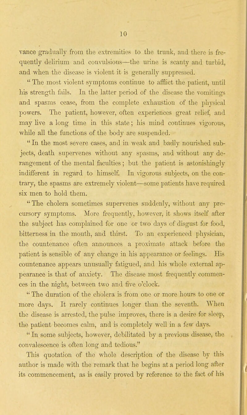 vance gradually from tlie extremities to the trunk, and there is fre- quently delirium and convulsions—the urine is scanty and turbid, and when the disease is violent it is generally suppressed.  The most violent symptoms continue to afflict the patient, until his strength foils. In the latter pei'iod of the disease the vomitings and spasms cease, from the complete exhaustion of the physical powers. The patient, however, often experiences great relief, and may Hve a long time in this state; his mind continues vigorous, while all the functions of the body are suspended.  In the most severe cases, and in weak and badly nouiished sub- jects, death supervenes without any spasms, and without any de- rangement of the mental faculties; but the j^atient is astonishingly indiflerent in regard to himself. In vigorous subjects, on the con- trary, the spasms ai'e extremely violent—some 2>atients have required six men to hold them. The cholera sometimes supervenes suddenly, without any pre- cursory symjDtoms. More frequently, however, it shows itself after the subject has complained for one or two days of disgust for food, bitterness in the mouth, and thirst. To an experienced physician, the countenance often announces a pi'oximate attack before the patient is sensible of any change in his appearance or feelings. His countenance appears imusually fatigued, and his whole external ap- jDearance is that of anxiety. The disease most fi'cquently commen- ces in the night, between two and five o'clock.  The duration of the cholera is from one or more houre to one or more days. It rarely continues longer than the seventh. AVhen the disease is arrested, the pulse improves, there is a desire for sleep, the patient becomes calm, and is completely well in a few days.  In some subjects, however, debihtated by a previous disease, the convalescence is often long and tedious. This quotation of the whole description of the disease by this author is made with the remark that he begins at a i:»eriod long after its commencement, as is easily proved by reference to the fact of his