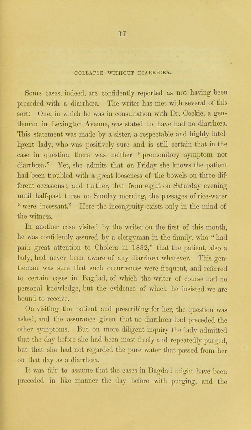 11 COLLAPSE WITHOUT DIARRHCEA. Some cases, indeed, are confidently reported as not having been preceded with a diarrhoea. The writer has met with several of this sort; One, in which he was in consultation with Dr. Cockie, a gen- tleman in Lexingiou Avenue, was stated to have had no diarrhoea. This statement was made by a sister, a respectable and highly intel- ligent lady, who was positively sui-e and is still certain that in the case in question there was neither premonitory symptom nor diarrhoea. Yet, she admits that on Friday she knows the patient had been troubled with a great looseness of the bowels on three dif- ferent occasions ; and further, that from eight on Saturday e\'ening until half-past three on Sunday morning, the passages of rice-water  were incessant. Here the incongruity exists only in the mind of the witness. In another case visited by the writer on the first of this month, he was confidently assured by a clergyman in the family, who  had l)aid great attention to Cholera in 1832, that the patient, also a lady, had never been aware of any diarrhoea whatever. This gen- tl(3man wtxs sure that such occurrences were frequent, and referred to certain ctises in Bagdad, of which the -winter of couree had no pei-sonal knowledge, but the e\ddence of which he insisted we arc bound to receive. On visiting the patient and prescribing for her, the question Avas asked, and the assurance given that no diarrhoea had preceded the other symptoms. But on more diligent inquiry the lady admitted that the day before she had been most freely and repeatedly purged, but that she had not regarded the pure water that passed from her on that day as a diarrhoea. It was fair to assume that the cases in Bagdad might have been jireceded in like manner the day before with i)urging, and the