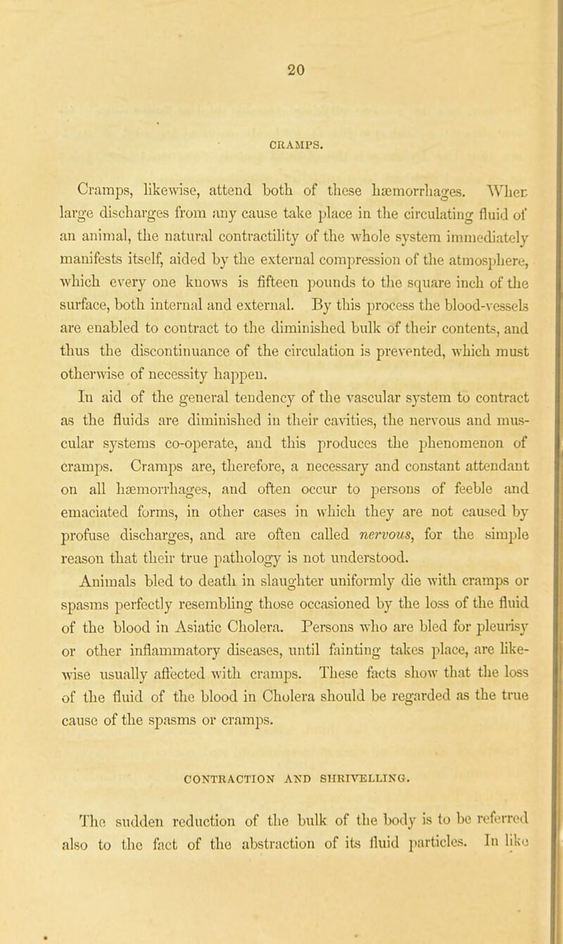CRAMPS. Cramps, likemse, attend both of these haemorrhages. Whec large discharges from any cause take phice in the circulating fluid of an animal, the natural contractility of the whole system immediately manifests itself, aided by the external compression of the atmosphere, which every one knows is fifteen pounds to the square inch of the surface, both internal and external. By this process the blood-vessels are enabled to contract to the diminished bulk of their contents, and thus the discontinuance of the circulation is prevented, which must otherwise of necessity happen. In aid of the general tendency of the vascular system to contract as the fluids are diminished in their cavities, the nervous and mus- cular systems co-operate, and this produces the phenomenon of cramps. Cramps are, therefore, a necessary and constant attendant on all haemorrhages, and often occur to persons of feeble and emaciated forms, in other cases in which they are not caused by profuse discharges, and are often called nervous, for the simple reason that their true pathology is not understood. Animals bled to death in slaughter uniformly die with cramps or spasms perfectly resembhng those occasioned by the loss of the fluid of the blood in Asiatic Cholera. Persons who are bled for pleurisy or other inflammatory diseases, imtil fainting takes place, are like- ■\vise usually aftected with cramps. These facts show that the loss of the fluid of the blood in Cholera should be regarded as the true cause of the spasms or cramps. CONTRACTION AND SHRIVELLING. The sudden reduction of the bulk of the body is to be referred also to the fact of the abstraction of its fluid particles. In like