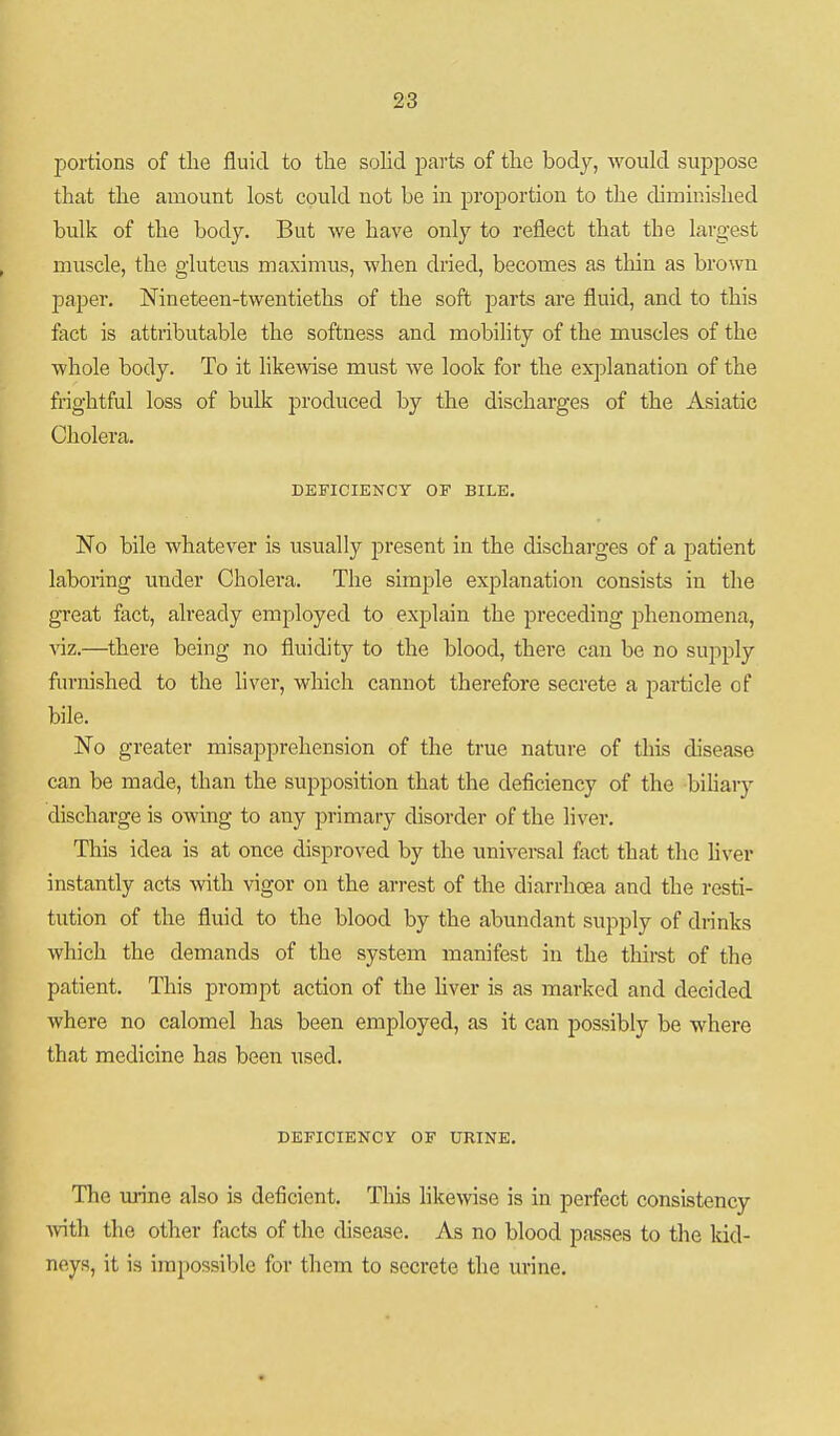 portions of tlie fluid to the solid parte of tlie body, -would suppose that the amount lost could not be in proportion to the diminished bulk of the body. But we have only to reflect that the largest muscle, the gluteus maximus, when dried, becomes as thin as brown paper. Nineteen-twentieths of the soft parts are fluid, and to this fact is attributable the softness and mobility of the muscles of the whole body. To it likewise must we look for the explanation of the frightful loss of bulk produced by the discharges of the Asiatic Cholera. DEFICIENCY OF BILE. No bile whatever is usually present in the discharges of a patient laboring under Cholei'a. The simple explanation consists in the gi'eat fact, already employed to explain the preceding phenomena, viz.—there being no fluidity to the blood, there can be no supply furnished to the liver, which cannot therefore secrete a particle of bile. No greater misapprehension of the true nature of this disease can be made, than the supposition that the deficiency of the biharj- discharge is owing to any primary chsorder of the liver. This idea is at once disproved by the universal fact that the hver instantly acts with vigor on the arrest of the diarrhoea and the resti- tution of the fluid to the blood by the abundant supply of drinks which the demands of the system manifest in the thirst of the patient. This prompt action of the liver is as marked and decided where no calomel has been employed, as it can possibly be where that medicine has been used. DEFICIENCY OF URINE. The urine also is deficient. This likewise is in perfect consistency vnth the other facts of the disease. As no blood passes to the kid- neys, it is impossible for them to secrete the urine.