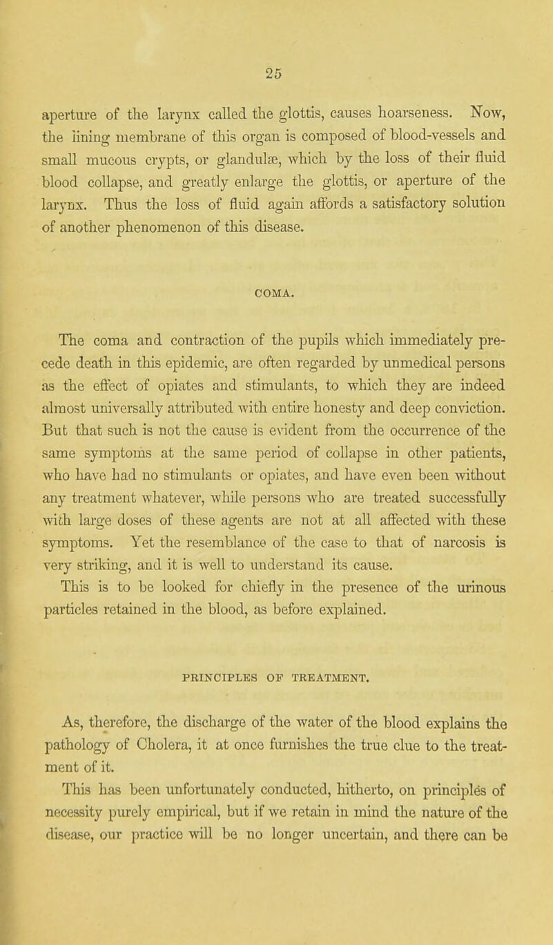 aperture of the larynx called the glottis, causes hoarseness. Noav, the lining membrane of this organ is composed of blood-vessels and small mucous crypts, or glandulfe, which by the loss of their fluid blood collapse, and greatly enlarge the glottis, or aperture of the larynx. Thus the loss of fluid agam afibrds a satisfactory solution of another phenomenon of this disease. COMA. The coma and contraction of the jDupils which immediately pre- cede death in this epidemic, are often regarded by unmedical persons as the eftect of opiates and stimulants, to which they are indeed almost universally attributed with entire honesty and deep conviction. But that such is not the cause is evident from the occurrence of the same symptoms at the same period of collapse in other j^atients, who have had no stimulants or opiates, and have even been without any treatment whatever, while jDcrsons who are treated successfully with large doses of these agents are not at all affected with these symptoms. Yet the resemblance of the case to that of narcosis is very striking, and it is well to understand its cause. This is to be looked for chiefly in the pi'esence of the minous particles retained in the blood, as before explained. PRINCIPLES OF TREATMENT. As, therefore, the discharge of the water of the blood explains the pathology of Cholera, it at once furnishes the true clue to the treat- ment of it. This has been unfortunately conducted, hitherto, on principles of necessity purely empirical, but if we retain in mind the natm-e of the disease, our practice will bo no longer uncertain, and there can be