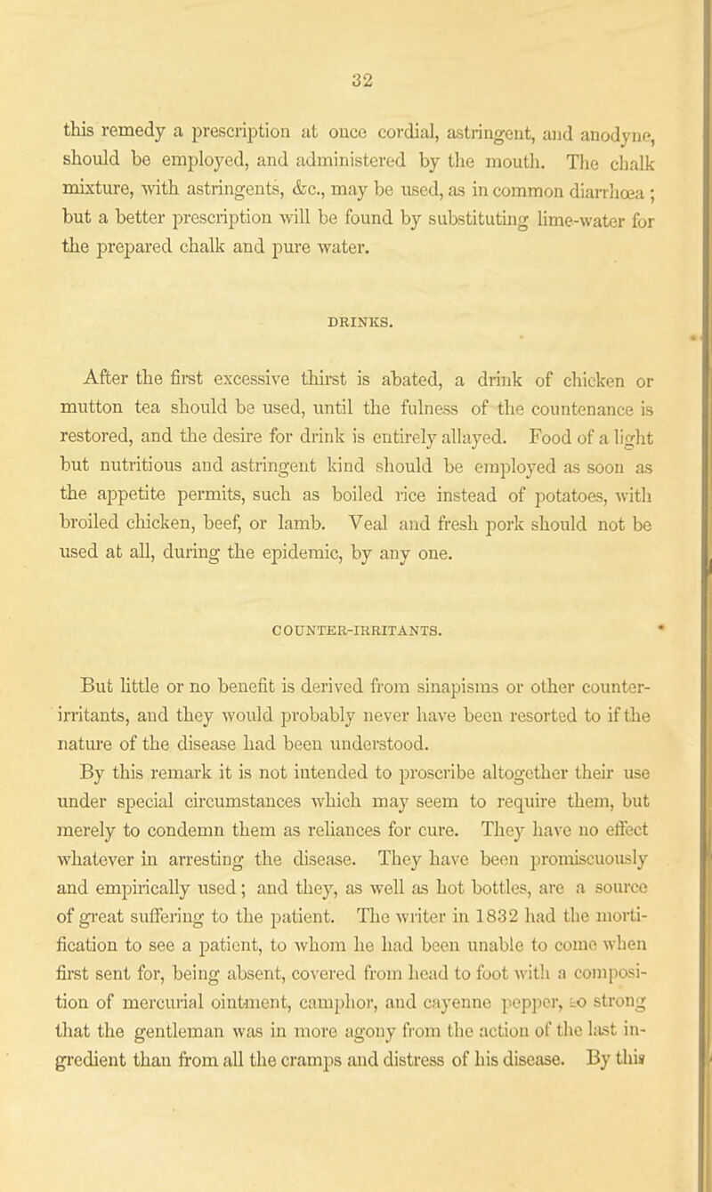 this remedy a jirescription at ouce cordial, astringent, and anodyne, should be employed, and administered by the mouth, Tlie chalk mixture, with astringents, &c., may be used, as in common dian-lioea ; but a better prescription will be found by substituting hme-water for the prejDared chalk and pure water. DRINKS. After the first excessive thirst is abated, a drink of chicken or mutton tea should be used, until the fulness of the countenance is restored, and the desire for drink is entirely allayed. Food of a light but nutritious and astringent kind should be employed as soon as the appetite permits, such as boiled rice instead of potatoes, Avith broiled chicken, beef, or lamb. Veal and fresh pork should not be used at all, during the epidemic, by any one. C OUNTER-IRRITANTS. But little or no benefit is derived from sinapisms or other counter- irritants, and they would probably never have been resorted to if the nature of the disease had been understood. By this remark it is not intended to proscribe altogether then* use under special chcumstances which may seem to require them, but merely to condemn them as reliances for cure. They have no effect whatever ha arresting the disease. They have been promiscuously and empirically used; and they, as well as hot bottles, are a source of gi'eat suffering to the patient. The writer in 1832 had the morti- fication to see a patient, to whom he had been unable to come when first sent for, being absent, covered from head to foot with a composi- tion of mercurial ointment, camphor, and cayenne pepper, to strong that the gentleman was in more agony from the action of the hist in- gi'edient than fi-om all the cramps and distress of his disease. By this