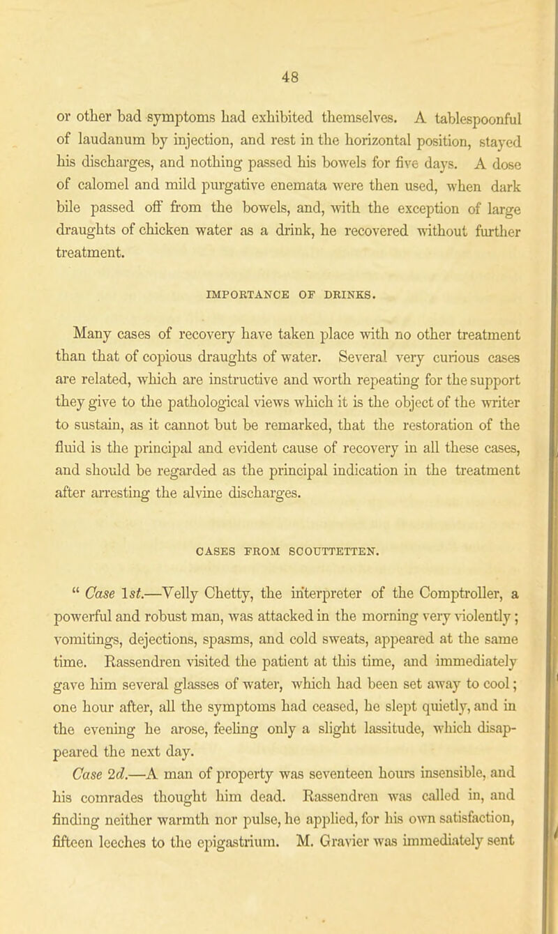 or other bad symptoms had exhibited themselves. A tablespoonful of laudanum by injection, and rest in the horizontal position, stayed his discharges, and nothing passed his bowels for five days. A dose of calomel and mild purgative enemata were then used, when dark bile passed ofi from the bowels, and, vnth the exception of large di'aughts of chicken water as a drink, he recovered without further treatment. IMPORTANCE OF DRINKS. Many cases of recovery have taken place with no other treatment than that of copious draughts of water. Several very curious cases are related, which are instructive and worth repeating for the support they give to the pathological views which it is the object of the writer to sustain, as it cannot but be remarked, that the restoration of the fluid is the principal and evident cause of recovery in all these cases, and should be regarded as the principal indication in the treatment after arresting the alvine discharges. CASES FROM SCOUTTETTEN.  Case 1st.—Velly Chetty, the interpreter of the Comptroller, a powerful and robust man, was attacked in the morning very Aaolently; vomitings, dejections, spasms, and cold sweats, apj^eared at the same time. Eassendren visited the patient at this time, and immediately gave him several glasses of water, which had been set away to cool; one hour after, all the symptoms had ceased, he slept quietly, and in the evening he arose, feehng only a slight lassitude, which disap- peared the next day. Case 2d.—A man of property was seventeen hours insensible, and his comrades thought him dead. Rassendren was called in, and finding neither warmth nor pulse, he applied, for his own satisfaction, fifteen leeches to the epigastrium. M. Gravier Avas unmediately sent