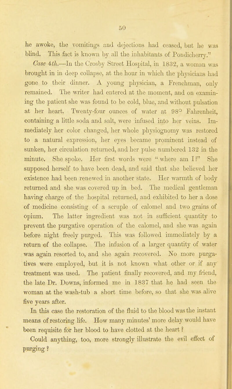 he awoke, the vomitings aud dejections had ceased, but he was blind. This fact is known by all the inhabitants of Pondiclierry. Case 4th.—In the Crosby Street Hospital, in 1832, a woman was brought in in deep collapse, at the hour in which the physicians had gone to their dinner. A young physician, a Frenchman, only remained. The writer had entered at the moment, aud on examin- ing the patient she was found to be cold, blue, and without pulsation at her heart. Twenty-four ounces of water at 98° Fahrenheit, containing a little soda and salt, were infused into her veins. Im- mediately her color changed, her whole jjhysiognomy was restored to a natural expression, her eyes became prominent instead of sunken, her circulation returned, and her pulse numbered 132 in the minute. She spoke. Her first words were where am I? She supposed herself to have been dead, and said that she beheved her existence had been renewed in another state. Her warmth of body returned and she was covered up in bed. The medical gentlemau having charge of the hospital returned, aud exhibited to her a dose of medicine consisting of a scrujile of calomel and two grains of opium. The latter ingredient was not in sufficient quantity to prevent the purgative opei-ation of the calomel, and she was again before night freely purged. This was followed immediately by a return of the collapse. Tlie infusion of a larger quantity of water was again resorted to, and she again recovered. No more purga- tives were employed, but it is not known what other or if any treatment was used. The patient finally recovered, and my fiieud, the late Dr. Downs, informed me in 1837 that he had seen the woman at the wash-tub a short time before, so that she Avas alive five yeai's after. In this case the restoration of the fluid to the blood was the instant means of restoring life. How many minutes' more delay would have been requisite for her blood to have clotted at the heart ? Coidd anything, too, more strongly illusti-ate the evil effect of purging ?