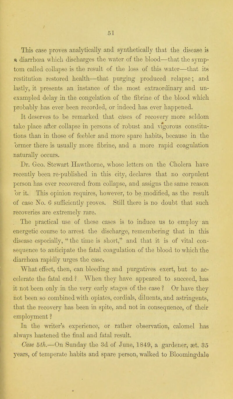 This case proves analytically and synthetically that the disease is H dian'hcea wliich discharges the water of the blood—that the symp- tom called collapse is the result of the loss of this water—that its restitution restored health—that purging produced relapse; and lastly, it presents an instance of the most extraordinary and un- exampled delay in the congelation of the fibrine of the blood which probably has ever been recorded, or indeed has ever happened. It deserves to be remarked that cases of recoveiy more seldom take place after collapse in persons of robust and vigorous constitu- tions than in those of feebler and more spare habits, because in the ormer there is usually more fibrine, and a more rapid coagulation naturally occurs. Dr. Geo. Stewart Hawthorne, whose letters on the Cholera have recently been re-published in this city, declares that no corpulent person has ever recovered from collapse, and assigns the same reason or it. This opinion requhes, however, to be modified, as the result of case No. G sufficiently proves. Still there is no doubt that such recoveries are extremely rare. The practical use of these cases is to induce us to employ an energetic course to arrest the discharge, remembering that in this disease especially,  the time is short, and that it is of vital con- sequence to anticipate the fatal coagulation of the blood to which the diarrhoea rapidly urges the case. What effect, then, can bleeding and purgatives exert, but to ac- celerate the fatal end ? When they have appeared to succeed, has it not been only in the very early stages of the case ? Or have they not been so combined with opiates, cordials, diluents, and astringents, that the recovery has been in spite, and not in consequence, of their employment ? In the writer's experience, or rather observation, calomel has always hastened the final and fatal result. Case 5th.—On Sunday the 3d of June, 1849, a gardener, set. 35 years, of temperate habits and spare person, walked to Bloomingdale