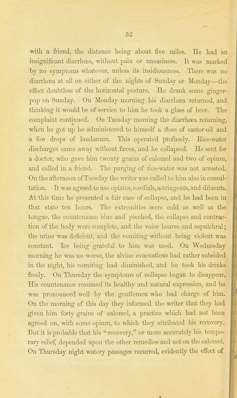 with a friend, the distance being about five miles. He had an insignificant diarrhoea, without pain or uneasiness. It was marked by no symptoms whatever, unless its insidiousness. There was no diarrhoea at all on either of the nights of Sunday or Monday—the effect doubtless of the horizontal posture. He drank some ginger- pop on Sunday. On Monday morning his diarrhoea returned, and thinking it would be of service to him he took a glass of beer. The complaint continued. On Tuesday morning the diarrhoea retm-ning, when he got up he administered to himself a dose of castor-oil and a few drops of laudanum. This operated profusely. Rice-water discharges came away mthout fisces, and he collapsed. He sent for a doctor, who gave liim twenty grains of calomel and two of opium, and called in a friend. The purging of i-ice-water was not arrested. On the afternoon of Tuesday the writer was called to him also in consul- tation. It was agreed to use opiates, cordials, astringents, and diluents. At this time he presented a fair case of collapse, and he had been in that state ten hours. The extremities were cold as well as the tongue, the countenance blue and pinched, the collaijse and contrac- tion of the body were complete, and the voice hoai-se and sepulchral; the mine was deficient, and the vomiting without being \'iolent was constant. Ice being grateful to him was used. On Wednesday morning he was no worse, the alviue evacuations had rather subsided in the night, his vomiting had diminished, and he took his drinks freely. On Thursday the symptoms of collapse began to disappear. His countenance resumed its healthy and natural expression, and he was pronounced well by the gentlemen who had charge of him. On the morning of this day they informed the witer that they had given him forty grains of calomel, a practice which had not been agreed on, with some opium, to wliich they attributed his recovery. But it is probable that his  recovery, or more accurately his tempo- rary ]-elief, depended upon the other remedies and not on the calomel. On Thursday night watery passages recuiTcd, evidently the effect of