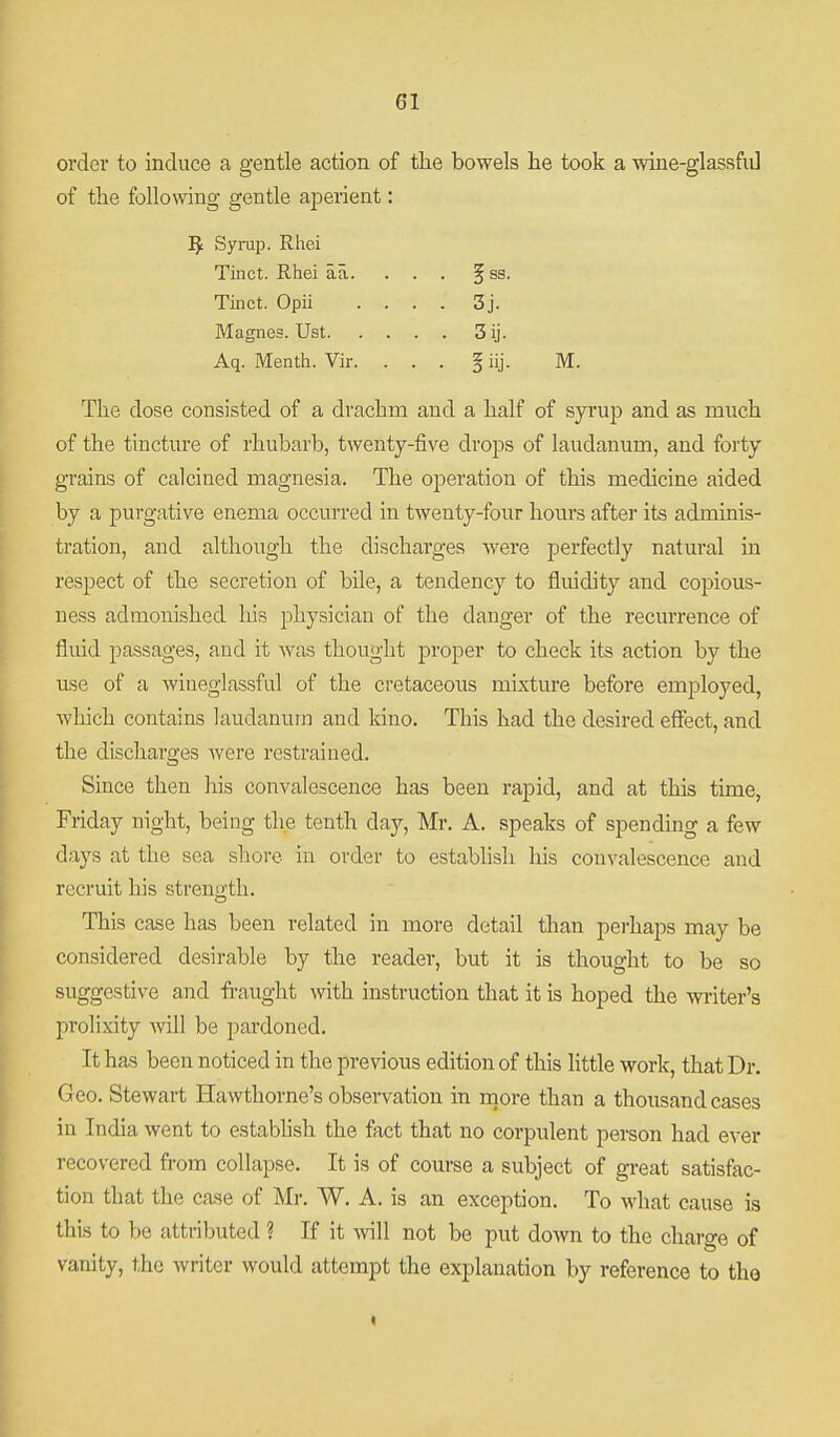 order to induce a gentle action of tlie bowels he took a ■wine-glassfii] of the following gentle aperient: 5 Syi-up. Rhei Tinct. Rhei aa. ... § ss. Tinct. Opii .... 3j. Magnes. Ust 3 ij. Aq. Menth. Vir. ... § iij. M. The dose consisted of a drachm and a half of syrup and as much of the tincture of rhubarb, twenty-five drops of laudanum, and forty grains of calcined magnesia. The operation of this medicine aided by a purgative enema occurred in twenty-four hours after its adminis- tration, and although the discharges Avere perfectly natural in respect of the secretion of bile, a tendency to fluidity and copious- ness admonished his physician of the danger of the recurrence of fluid passages, and it was thought proper to check its action by the use of a wineglassful of the cretaceous mixture before employed, which contains laudanum and kino. This had the desired effect, and the discharges Avere restrained. Since then his convalescence has been rapid, and at this time, Friday night, being the tenth day, Mr. A. speaks of spending a few days at the sea shore in order to estabhsli his convalescence and recruit his strength. This case has been related in more detail than perhaps may be considered desirable by the reader, but it is thought to be so suggestive and fi-aught with instruction that it is hoped the writer's prolixity will be pardoned. It has been noticed in the previous edition of this little work, that Dr. Geo. Stewart Hawthorne's observation in rnore than a thousand cases in India went to estabhsh the fact that no corpulent person had ever recovered from collapse. It is of course a subject of great satisfac- tion that the case of Mr. W. A. is an exception. To what cause is this to be attributed ? If it Avill not be put down to the charge of vanity, the writer would attempt the explanation by reference to tho