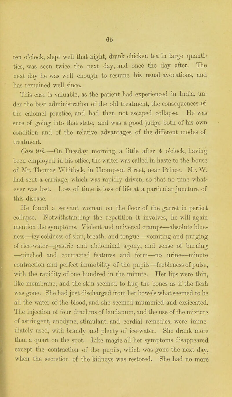 ten o'clock, slept well that night, drank chicken tea in large quanti- ties, was seen twice the next daj^, and once the day after. The next day he was well enough to resume his usual avocations, and has remained well since. This case is valuable, as the patient had expeiienced in India, un- der the best administration of the old treatment, the consequences of the calomel practice, and had then not escaped collapse. He was sure of going into that state, and was a good judge both of his own coudifion and of the relative advantages of the different modes of treatment. Case 9th.—On Tuesday morning, a little after 4 o'clock, ha\ing been employed iu his office, the writer was called in haste to the house of Mr. Thomas Whitlock, in Thompson Street, near Prince. Mr. W. had sent a carriage, A\liieh was i-apidly diiveu, so that no time what- (iver was lost. Loss of time is loss of life at a particular juncture of this disease. He found a servant woman on the floor of the garret in perfect collapse. Notwithstanding the rejxitition it involves, he will again mention the symptoms. Violent and universal cramps—absolute blue- ness—icy coldness of skin, breath, and tongue—vomiting and purging of rice-water—gastric and abdominal agony, and sense of burning —pinched and contracted features and form—no urine—minute contraction and perfect unmobility of the pupils—feebleness of pulse, with the rapidity of one hundred in the minute. Her hps were thin, like membrane, and the skin seemed to hug the bones as if the flesh was gone. She had just discharged fi'om her bowels what seemed to be all the water of the blood, and she seemed mummied and exsiccated. The injection of four drachms of laudanum, and the use of the mixture of astringent, anodyne, stimulant, and cordial remedies, were imme- diately used, with brandy and plenty of ice-water. She drank more than a quart on the spot. Like magic all her symptoms disappeared except the contraction of the pupils, which was gone the next day, when the secretion of the kidneys was restored. She had no more