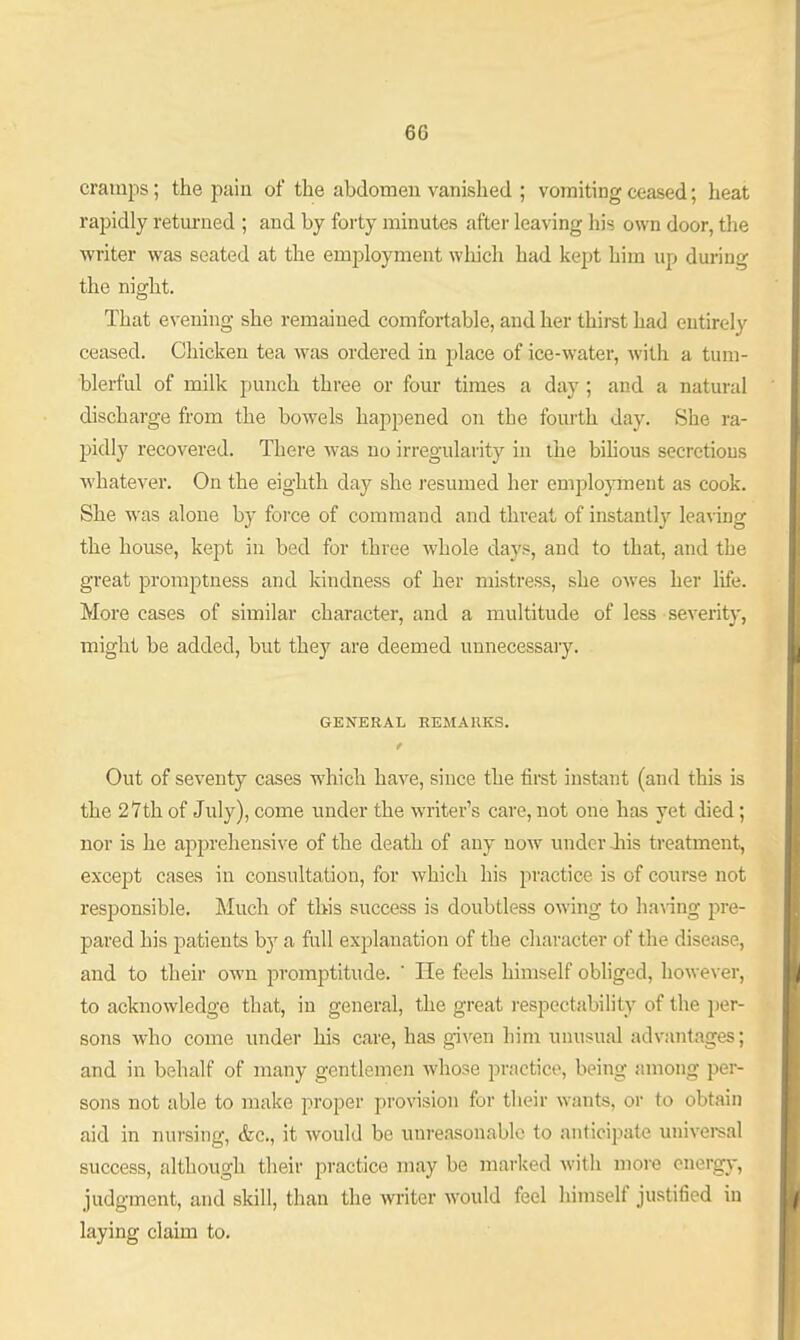 cramps; the pain of the abdomen vanished ; vomiting ceased; heat rapidly retui-ued ; and by forty minutes after leaving his own door, the writer was seated at the employment wlaich had kept him up during the night. That evening she remained comfortable, and her thirst had entirely ceased. Chicken tea was ordered in place of ice-water, with a tum- blerful of milk punch three or four times a day ; and a natural discharge from the bowels happened on the fourth day. She ra- pidly recovered. There was no irregularity in the biUous secretions whatever. On the eighth day she resumed her emjilojonent as cook. She was alone by force of command and threat of instantly leanng the house, kept in bed for three whole days, and to that, and the great promptness and kindness of her mistress, she owes her life. More cases of similar character, and a multitude of less severity, might be added, but they are deemed unnecessaiy. GENERAL REMARKS. t Out of seventy cases which have, since the firet instant (and this is the 27th of July), come under the writer's care, not one has yet died; nor is he apprehensive of the death of any now under Jiis treatment, except cases in consultation, for which his practice is of course not responsible. Much of tliis success is doubtless owing to ha\-ing pre- pared his patients by a full explanation of the character of the disease, and to their own promptitude.  He feels himself obhged, however, to acknowledge that, in general, the great respectability of the per- sons who come under his care, has given him unusual advantages; and in behalf of many gentlemen whose practice, being among per- sons not able to make proper provision for tlieir wants, or to obtain aid in nursing, &c., it would be unreasonable to anticipate univei-sal success, although their practice may be marked with more energy, judgment, and skill, than the writer would feel himself justified in laying claim to.