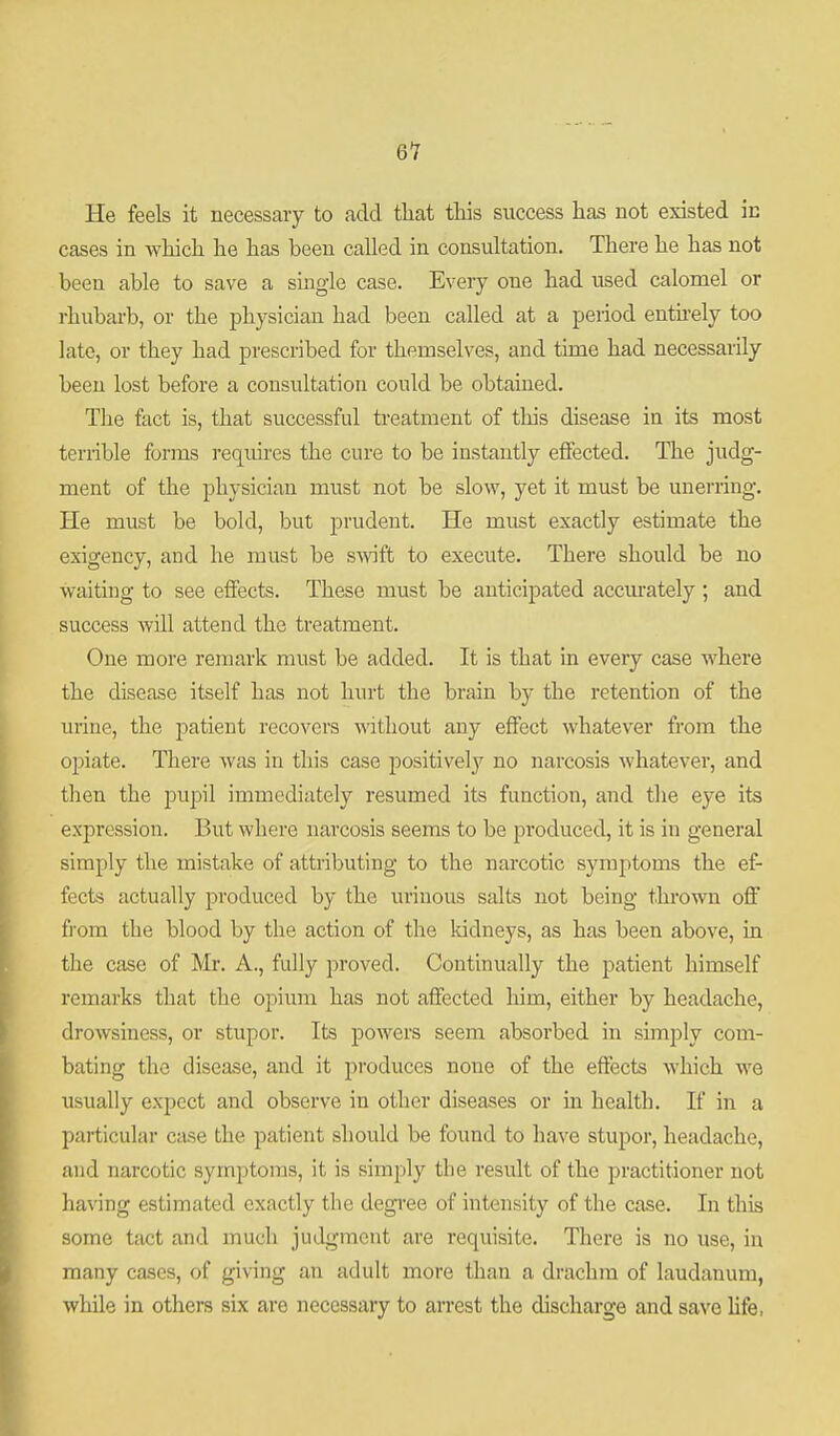 He feels it necessary to add that this success has not existed in cases in which he has been called in consultation. There he has not been able to save a single case. Every one had used calomel or rhubarb, or the physician had been called at a period enthely too late, or they had prescribed for themselves, and time had necessarily been lost before a consultation could be obtained. The fact is, that successful treatment of this disease in its most terrible forms requires the cure to be instantly effected. The judg- ment of the physician must not be slow, yet it must be unerring. He must be bold, but prudent. He must exactly estimate the exigency, and he must be svidft to execute. There should be no waiting to see effects. These must be anticipated accm-ately ; and success will attend the treatment. One more remark must be added. It is that in every case where the disease itself has not hru't the brain by the retention of the urine, the patient recovers without any effect whatever from the opiate. There was in this case jDositively no narcosis Avhatever, and then the pupil immediately resumed its function, and the eye its expression. But where narcosis seems to be produced, it is in general simply the mistake of attributing to the narcotic symptoms the ef- fects actually produced by the urinous salts not being thrown off fiom the blood by the action of the kidneys, as has been above, in the case of Mr. A., fully proved. Continually the patient himself remarks that the opium has not affected him, either by headache, drowsiness, or stupor. Its powers seem absorbed in suTiply com- bating the disease, and it produces none of the effects which we usually expect and observe in other diseases or in health. If in a particular case the patient should be found to have stupor, headache, and narcotic symptoms, it is simply the result of the practitioner not ha\nng estimated exactly the degree of intensity of the case. In this some tact and much judgment are requisite. There is no use, in many cases, of giving an adult more than a drachm of laudanum, while in others six are necessary to arrest the discharge and save Hfe,