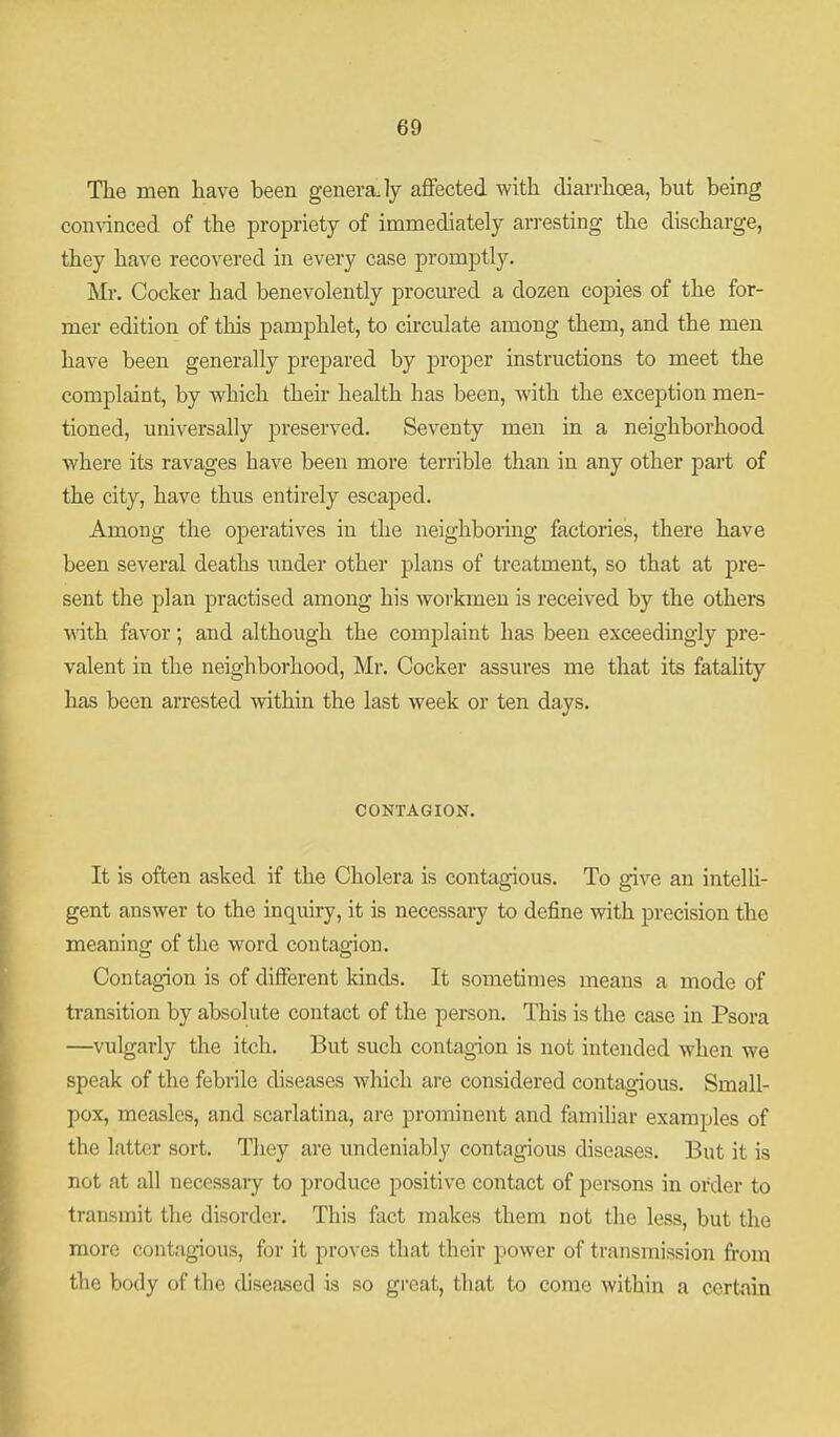 The men have been generaJy aflfected with diai-rhoea, but being connnced of the propriety of immediately arresting the discharge, they have recovered in every case promptly. Mr. Cocker had benevolently procm'ed a dozen copies of the for- mer edition of this pamphlet, to circulate among them, and the men have been generally prepared by proper instructions to meet the complaint, by which theii' health has been, with the exception men- tioned, universally preserved. Seventy men in a neighborhood where its ravages have been more terrible than in any other part of the city, have thus entirely escaped. Among the operatives in the neighboring factories, there have been several deaths under other plans of treatment, so that at pre- sent the plan practised among his workmen is received by the others •with favor; and although the complaint has been exceedingly pre- valent in the neighborhood, Mr. Cocker assures me that its fatality has been arrested within the last week or ten days. CONTAGION. It is often asked if the Cholera is contagious. To give an intelU- gent answer to the inquiry, it is necessary to define with precision the meaninof of the word contasion. Contagion is of different kinds. It sometimes means a mode of transition by absolute contact of the person. This is the case in Psora —vulgarly the itch. But such contagion is not intended when we speak of the febrile diseases which are considered contagious. Small- pox, measles, and scarlatina, are prominent and famihar examples of the latter sort. They are undeniably contagious diseases. But it is not at all necessary to produce positive contact of persons in order to transmit the disorder. This fact makes them not the less, but the more contagious, for it proves that their power of transmission fi-om the body of the diseased is so great, that to come within a certain