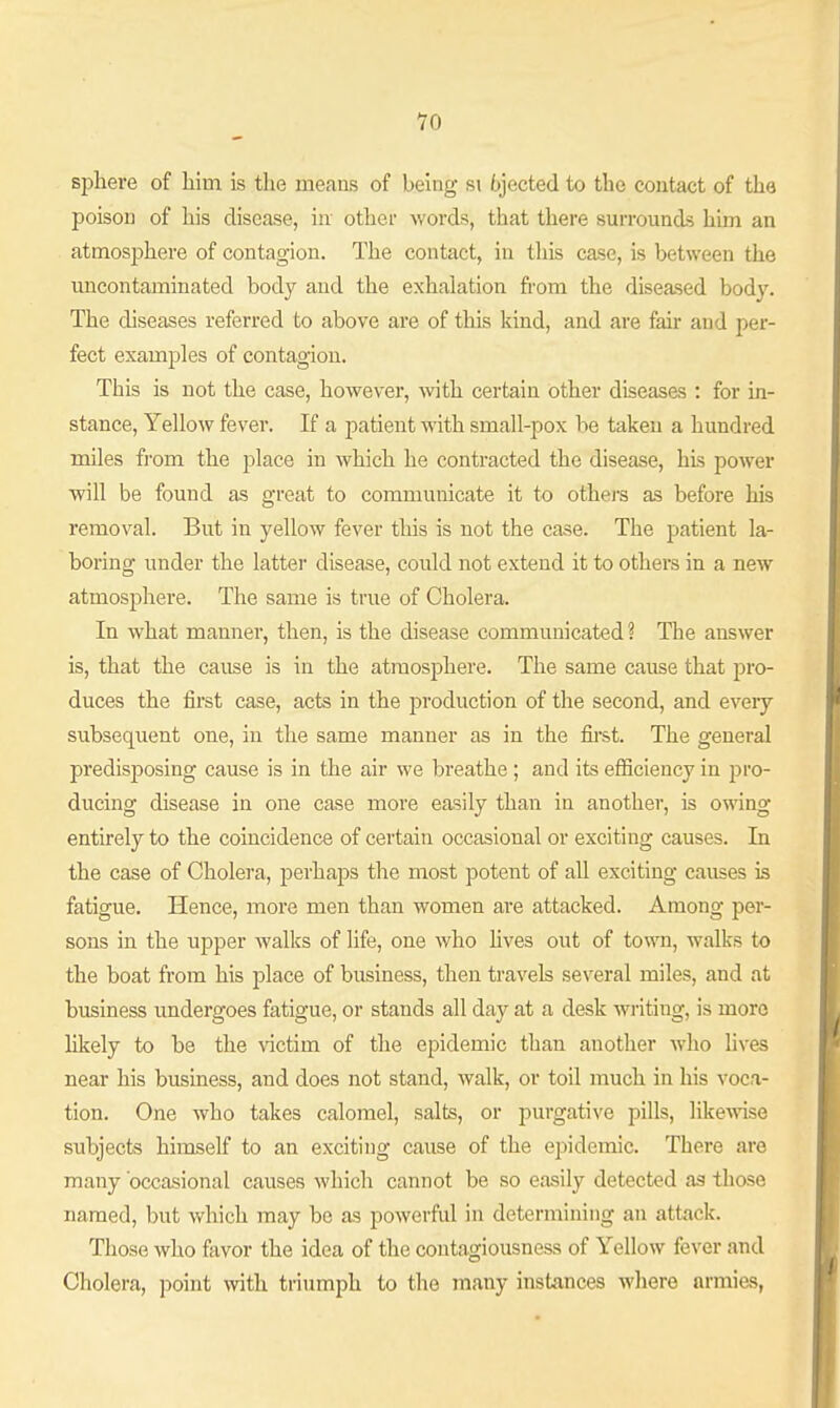 sphere of liim is the means of being si 6jected to the contact of the poison of his disease, iir other words, that there surrounds him an atmosphere of contagion. The contact, in this case, is between the uncontaminated bod}'^ and the exhalation fi-om the diseased body. The diseases referred to above are of this kind, and are fair and per- fect examples of contagion. This is not the case, however, -svith certain other diseases : for in- stance, Yellow fever. If a patient with small-pox be taken a hundred mUes from the place in which he contracted the disease, his power will be found as great to communicate it to others as before his removal. But in yellow fever this is not the case. The patient la- boring under the latter disease, could not extend it to others in a new atmosphere. The same is true of Cholera. In what manner, then, is the disease communicated ? The answer is, that the cause is in the atmosphere. The same cause that jiro- duces the first case, acts in the production of the second, and every subsequent one, in the same manner as in the fii'st. The general predisposing cause is in the air we breathe ; and its efficiency in pro- ducing disease in one case more easily than in another, is owing entirely to the coincidence of certain occasional or exciting causes. In the case of Cholera, perhaps the most potent of all exciting causes is fatigue. Hence, more men than women are attacked. Among per- sons in the upper walks of life, one who hves out of town, walks to the boat from his place of business, then travels several miles, and at business undergoes fatigue, or stands all day at a desk writing, is more Hkely to be the \dctim of the epidemic than another who lives near his business, and does not stand, walk, or toil much in his voca- tion. One who takes calomel, salts, or purgative pills, like^vise subjects himself to an exciting cause of the epidemic. There are many 'occasional causes which cannot be so easily detected as those named, but which may be as powerful in determining an attack. Those who favor the idea of the contagiousness of Yellow fever and Cholera, point with triumph to the many instances where armies,