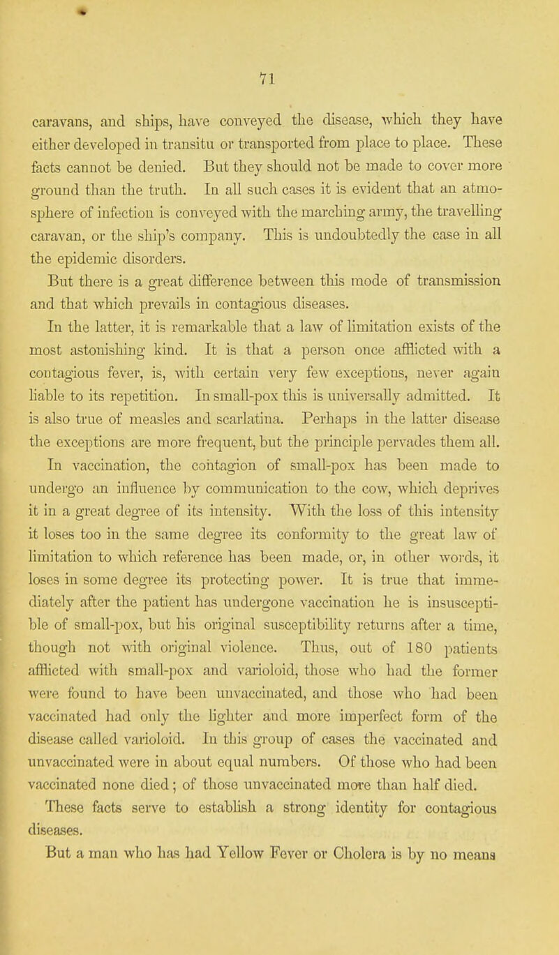 caravans, and ships, have conveyed the disease, which they have either developed in transitu or transported from place to place. These facts cannot be denied. But they should not be made to coA cr more aground than the truth. In all such cases it is evident that an atmo- sphere of infection is conveyed with the marching army, the travelling caravan, or the ship's company. This is undoubtedly the case in all the epidemic disorders. But there is a m-eat difference between this mode of transmission and that which prevails in contagious diseases. In the latter, it is remarkable that a law of limitation exists of the most astonishing kind. It is that a person once afflicted with a contagious fever, is, with certain ^'ery few exceptions, ne\er again liable to its repetition. In small-pox this is universally admitted. It is also true of measles and scarlatina. Perhaps in the latter disease the exceptions are more frequent, but the principle pervades them all. In vaccination, the contagion of small-pox has been made to undergo an influence hj communication to the cow, which deprives it in a great degree of its intensity. With the loss of this intensity it loses too in the same degree its conformity to the great law of limitation to which reference has been made, or, in other words, it loses in some degi'ee its protecting power. It is true that imme- diately after the patient has undergone vaccination he is insuscepti- ble of small-pox, but his original susceptibility returns after a time, though not with original violence. Thus, out of 180 patients afflicted with small-pox and varioloid, those who had the former were found to have been unvaccinated, and those who had been vaccinated had only the lighter and more imperfect form of the disease called varioloid. In this group of cases the vaccinated and unvaccinated were in about equal numbers. Of those who had been vaccinated none died; of those unvaccinated more than half died. These facts serve to establish a strong identity for contagious diseases. But a man who has had Yellow Fever or Cholera is by no means i