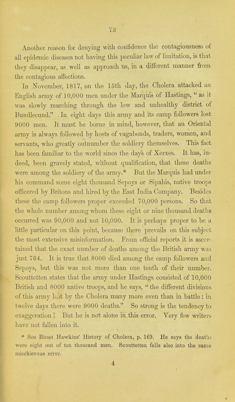 Another reason for deuyiug with confidence the contagiousness of all epidaiaic diseases not having tliis peculiar law of hmitatiou, is that they disappear, as well as approach us, in a different manner from the contagious affections. In November, 1817, on the 15th day, the Cholera attacked au Eughsh army of 10,000 men imder the Marquis of Hastings,  as it was slowly marching through the low and unhealthy district of Bundlecimd. In eight days this army and its camp followers lost 9000 men. It must be borne in mind, however, that an Oriental ai-my is always followed by hosts of vagabonds, traders, women, and servants, who greatly outnumber the soldiery themselves. This fact has been familiar to the world since the days of Xerxes. It has, in- deed, been gravely stated, without qualification, that these deaths were among the soldieiy of the army.* But the Marquis had under his command some eight thousand Sepoys or Sipahis, native troops officered by Britons and hhed by the East India Company. Besides these the camp followers proper exceeded 70,000 persons. So that the whole number amono; whom these eio-ht or nine thousand deatlis occurred was 90,000 and not 10,000. It is perhaps proper to be a little particular on this point, because there prevails on this subject the most extensive misinformation. From official reports it is ascer- tained that the exact number of deaths among the British army was just 764. It is true that 8000 died among the camp followei-s and Sepoys, but this was not more than one tenth of their number. Scouttettcn states that the army under Hastings consisted of 10,000 British and 8000 native troops, and he says,  the different divisions of this army Lj,t by the Cholera many more even than in battle: in twelve days there were 9000 deaths. So strong is the tendency to exaggeration ! But he is not alone in.this error. Very few writeis have not fallen into it. * See Bisset Hawkins' History of Cholera, p. 169. He says the deaths were eight out of ten thousand men. Scouttetten falls also into the same mischievous error. 4