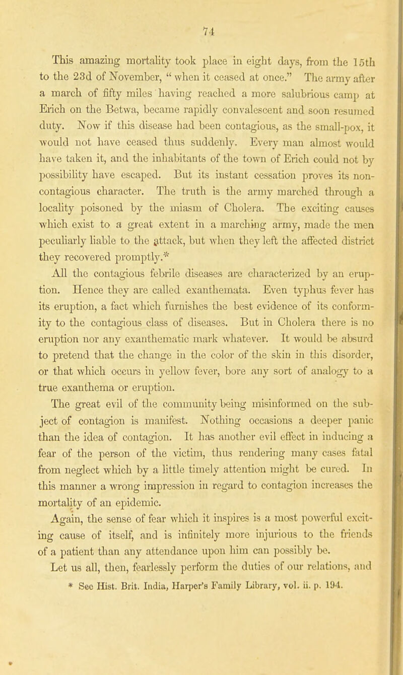 This amazing mortality took place in eight days, from the loth to the 23(1 of November,  when it ccjused at once. Tlae army after a march of fifty miles having reached a more salubrious camj) at Erich on the Betwa, became rapidly convalescent and soon resumed duty. Now if this disease had been contagious, as the small-pox, it would not have ceased thus suddenly. Every man almost would have taken it, and the inhabitants of the town of Erich could not by possibihty have escaped. But its instant cessation proves its non- contagious character. The truth is the army marched tlii-ough a locality poisoned by the miasm of Cholera. The exciting causes which exist to a great extent in a marching army, made the men pecuharly liable to the &ttack, but when they left the affected district they recovered promptly.* All the contagious febrile diseases are characterized by an erup- tion. Hence they are called exanthemata. Even tyj^hus fever has its eruption, a fact which furnishes the best evidence of its conform- ity to the contagious class of diseases. But in Cholera there is no eruption nor any exauthematic mark whatever. It would be absurd to pretend that the change in the color of the skin in this disorder, or that which occurs in yellow fever, bore any sort of analogy to a true exanthema or eruption. The great evil of the community being misinformed on the sub- ject of contagion is manifest. Nothing occasions a deeper panic than the idea of contao-ion. It has another evil effect in inducing a feai- of the person of the victim, thus rendering many cases fatal from neglect which by a little timely attention might be cm-ed. In this manner a wrong impression in regard to contagion increases the mortality of an ej)idemic. Again, the sense of fear which it inspires is a most powerful excit- ing cause of itself, and is infinitely more injurious to the friends of a patient than any attendance upon him can possibly be. Let us all, then, fearlessly perform the duties of our relations, and * Seo Hist. Brit. India, Harper's Family Library, vol. ii. p. 194.