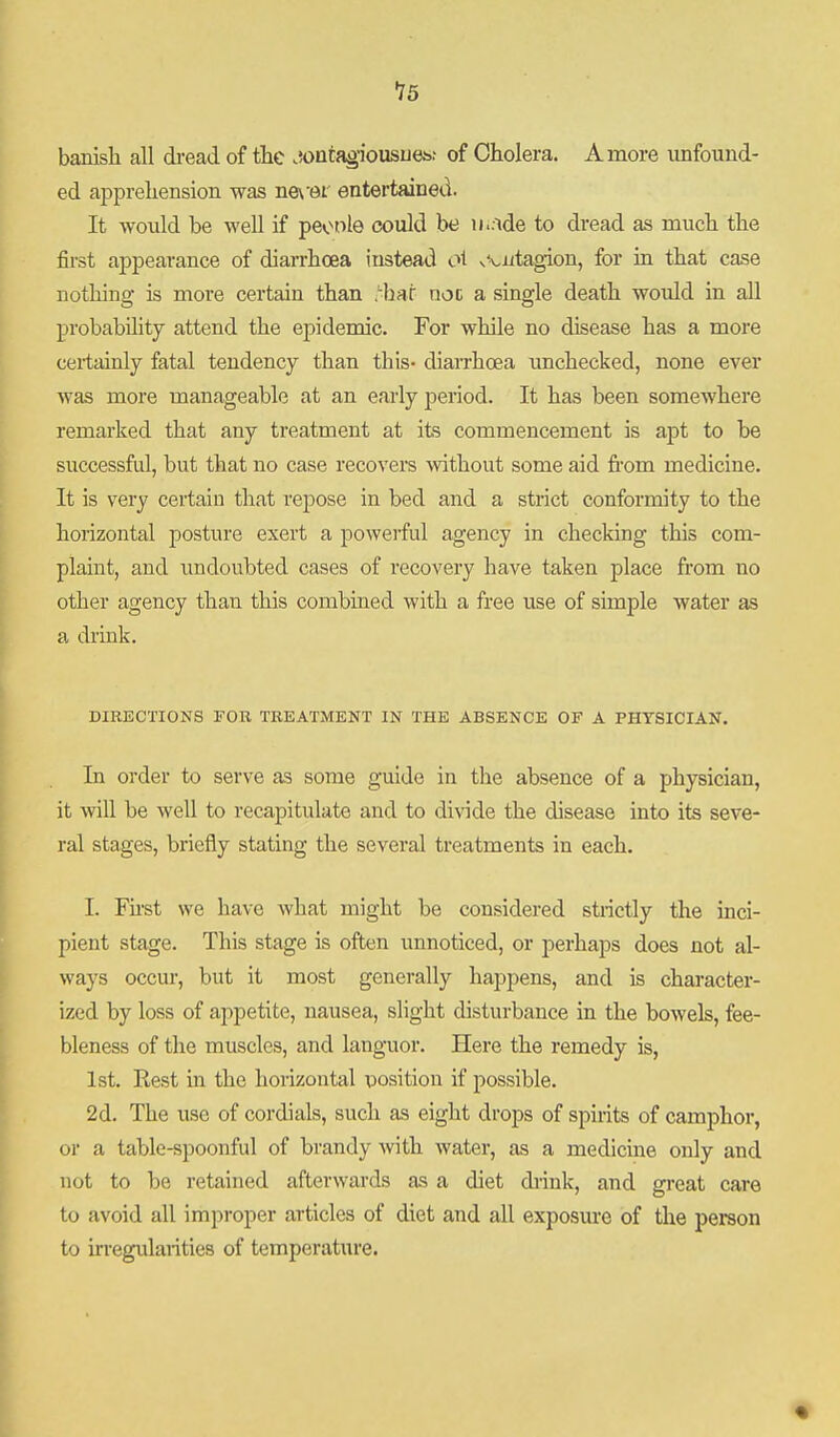 banish call dread of the .wnra^'iousuejs.- of Cholera. A more unfound- ed apprehension was ne\'6i entertained. It would be well if peonle could be iiuide to dread as much the first appearance of diarrhoea instead oi vViitagion, for in that case nothing is more certain than hat not a single death would in all probability attend the ej)ideniic. For while no disease has a more certainly fatal tendency than this- diaiThoea unchecked, none ever was more manageable at an early period. It has been somewhere remarked that any treatment at its commencement is apt to be successful, but that no case recovers \vithout some aid fi'om medicine. It is very certain that repose in bed and a strict conformity to the horizontal posture exert a poweiful agency in checking this com- plaint, and undoubted cases of recovery have taken place from no other agency than this combined with a free use of simple water as a drink. DIRECTIONS FOB TREATMENT IN THE ABSENCE OF A PHYSICIAN. In order to serve as some guide in the absence of a physician, it will be well to recapitulate and to divide the disease into its seve- ral stages, briefly stating the several treatments in each. I. Fii-st we have what might be considered strictly the inci- pient stage. This stage is often unnoticed, or perhaps does not al- ways occur, but it most generally happens, and is character- ized by loss of appetite, nausea, slight disturbance in the bowels, fee- bleness of the muscles, and languor. Here the remedy is, 1st. Kest in the horizontal position if possible. 2d. The use of cordials, such as eight drops of spirits of camphor, or a table-spoonful of brandy with Avater, as a medicine only and not to be retained afterwards as a diet drink, and great care to avoid all improper articles of diet and all exposiu-e of the person to irregularities of temperature. •