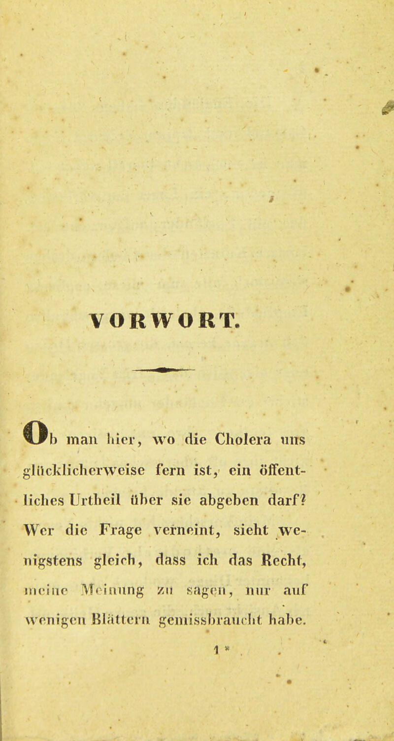 VORWORT. Ob man liier, wo die Cholera uns glilcklicherweise fern ist, ein öflfent- liclies Urtlieil über sie abgeben darf? Wer die Frage verneint, sieht we- nigstens gleich, dass ich das Recht, meine Meinung /ii sagen, nur auf wenigen Blattern geniissbrauclit habe. 1 *