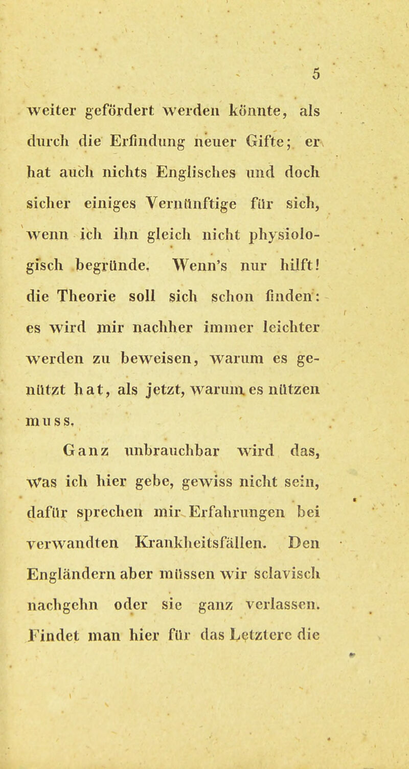 weiter gefördert werden könnte, als durch die Erfindung neuer Gifte; er hat auch nichts Englisches und doch sicher einiges Verntinftige für sich, wenn ich ihn gleich nicht physiolo- gisch begründe, Wenn's nur hilft! die Theorie soll sich schon finden: es wird jnir nachher immer leichter werden zu beweisen, warum es ge- nützt hat, als jetzt, warunx es nützen m u s s. Ganz unbrauchbar wird das. Was ich hier gebe, gewiss nicht sein, dafür sprechen mir Erfahrungen bei verwandten Krankheitsfällen. Den Engländern aber müssen wir sclavisch nachgchn oder sie ganz verlassen. Findet man hier für das LejJtzterc die