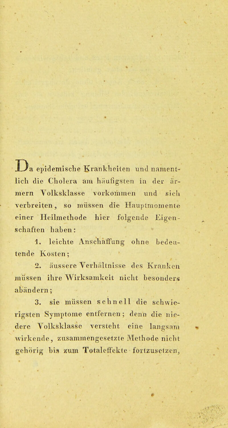 D a epidemische Krankheiten und nament- lich die Cholera am häufigsten in der ar- mem Volksklasse vorkommen und sich verbreiten, so müssen die Hauptmomente einer Heilmethode hier folgende Eigen- schaften haben: 1. leichte Anschaffung ohne bedeu- tende Kosten; 2. äussere Verhältnisse des Kranken müssen ihre Wirksamkeit nicht besonders abändern; 3. sie müssen schnell die schwie- rigsten Symptome entfernen; denn die nie- dere Volksklasse versteht eine langsanj wirkende, zusammengesetzte Methode nicht gehörig bis zum TotalelFekte fortzusetzen, *