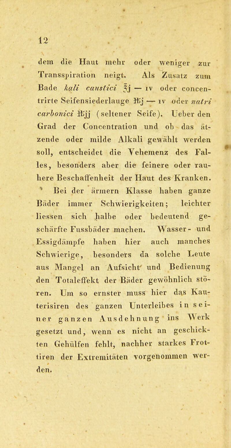 dem die Haut mehr oder weniger zur Transspiration neigt. Als Zusatz zum Bade kali canstici 5.1 — iv oder concen- trirte Seifensiederlauge — iv oder nalri carbom'ct lHijj (seltener Seife). Ueber den Grad der Concentration und ob das ät- zende oder milde Alkali gewählt werden soll, entscheidet die Vehemenz des Fal- les, besonders aber die feinere oder rau- here Beschaffenheit der Haut des Kranken. * Bei der ärmern Klasse haben ganze Bäder immer Schwierigkeiten; leichter Hessen sich halbe oder bedeutend ge- schärfte Fussbäder machen. Wasser- und Essigdämpfe haben hier auch manches Schwierige, besonders da solche Leute aus Mangel an Aufsicht und Bedienung den Totaleflfekt der Bäder gewöhnlich stö- ren. Um so ernster muss hier das Kau- terisiren des ganzen Unterleibes in sei- ner ganzen Ausdehnung ins Werk gesetzt und, wenn es nicht an geschick- ten Gehülfen fehlt, nachher starkes Frot- tiren der Extremitäten vorgenommen wer- den.