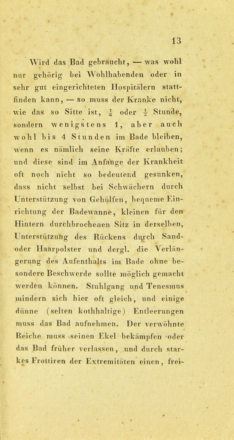 Wird das Bad gebraucht, «—was wohl nur gehörig bei Wohlhabenden oder in sehr gut eingerichteten Hospitälern statt- finden kann, — so muss der Kranke nicht, wie das so Sitte ist, ^ oder ^ Stunde, sondern wenigstens 1, aber auch wohl bis 4 Stunden im Bade bleiben, Avenn es nämlich seine Kräfte erlauben; und diese sind im Anfa'nge der Krankheit oft noch nicht so bedeutend gesunken, dass nicht selbst bei Schwächern durch Unterstützung von Gehiilfen, bequeme Ein- richtung der Badewanne, kleinen für den Hintern durchbrochenen Sitz in derselben, Unterstützung des Rückens di^rch Sand- oder Haarpolster und dergl. die Verlän- gerung des Aufenthalts im Bade ohne be- sondere Beschwerde sollte möglich gemacht werden können. Stuhlgang und Tenesmus mindern sich hier oft gleich, und einige dünne (selten kothhal(ige) Entleerungen muss das Bad aufnehmen. Der verwöhnte Reiche muss seinen Ekel bekämpfen oder das Bad früher verlassen, und durch star- kes Frottiren der Extremitäten einen, frei-