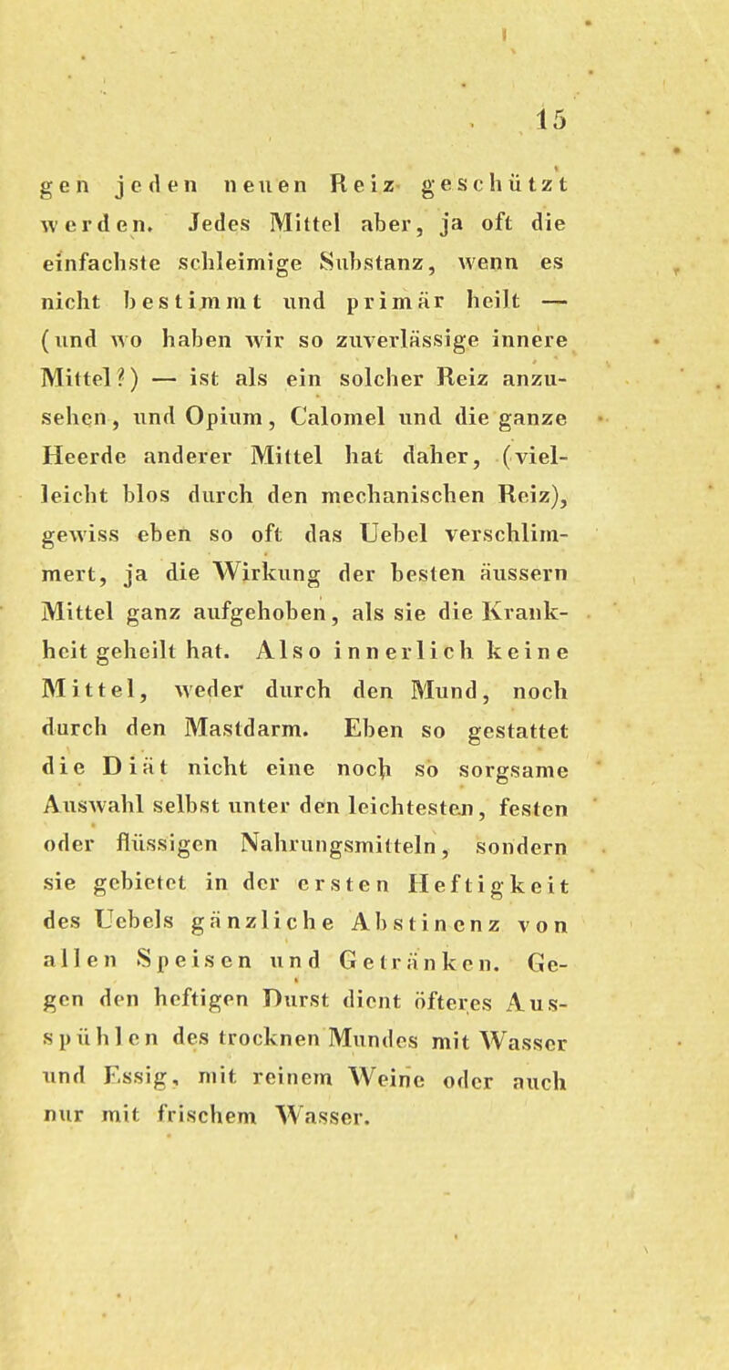 gen jeden neuen Reiz geschützt werden. Jedes Mittel aber, ja oft die einfachste schleimige Substanz, wenn es nicht bestimmt und primär heilt — (lind wo haben wir so zuverlässige innere Mittel?) — ist als ein solcher Reiz anzu- sehen, und Opium, Calomel iind die ganze Heerde anderer Mittel hat daher, (viel- leicht blos durch den mechanischen Reiz), gewiss eben so oft das Uebel verschlim- mert, ja die Wirkung der besten äussern Mittel ganz aufgehoben, als sie die Krank- heit geheilt hat. Also innerlich keine Mittel, weder durch den Mund, noch durch den Mastdarm. Eben so gestattet die Diät nicht eine nocti so sorgsame AusAvahl selbst unter den leichtesten, festen oder flüssigen Nahrungsmitteln, sondern sie gebietet in der ersten Heftigkeit des Ucbels gänzliche Abstinenz von allen Speisen und Getränken. Ge- gen den heftigen Durst dient öfteres Aus- spühlcn des trocknen Mundes mit Wasser nnd Essig, mit reinem Weine oder auch nur mit frischem Wasser.