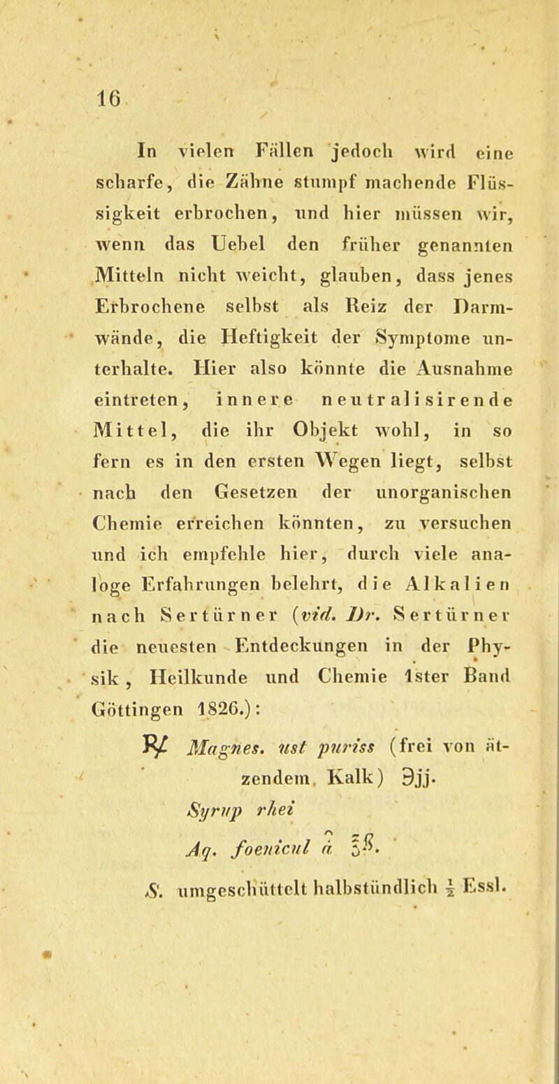 In vielen Fällen jedoch wird eine scharfe, die Zähne stumpf machende Flüs- sigkeit erbrochen, und hier müssen wir, wenn das Uehel den früher genannten Mitteln nicht weicht, glauben, dass jenes Erbrochene selbst als Reiz der Darm- wände, die Heftigkeit der Symptome un- terhalte. Hier also könnte die Ausnahme eintreten, innere neutralisirende Mittel, die ihr Objekt wohl, in so fern es in den ersten Wegen liegt, selbst nach den Gesetzen der unorganischen Chemie erreichen könnten, zu versuchen und ich empfehle hier, durch viele ana- loge Erfahrungen belehrt, die Alkalien nach Sertürner (vid. JJr. Sertürner die neuesten Entdeckungen in der Phy- sik , Heilkunde und Chemie Ister Band Göttingen 1826.): 1^ Magnes. iist puriss (frei von ät- zendem. Kalk) 9jj. Syrup rhei Aq. foenicnl ä S*^- *S'. umgeschüttclt halbstündlich i Essl.