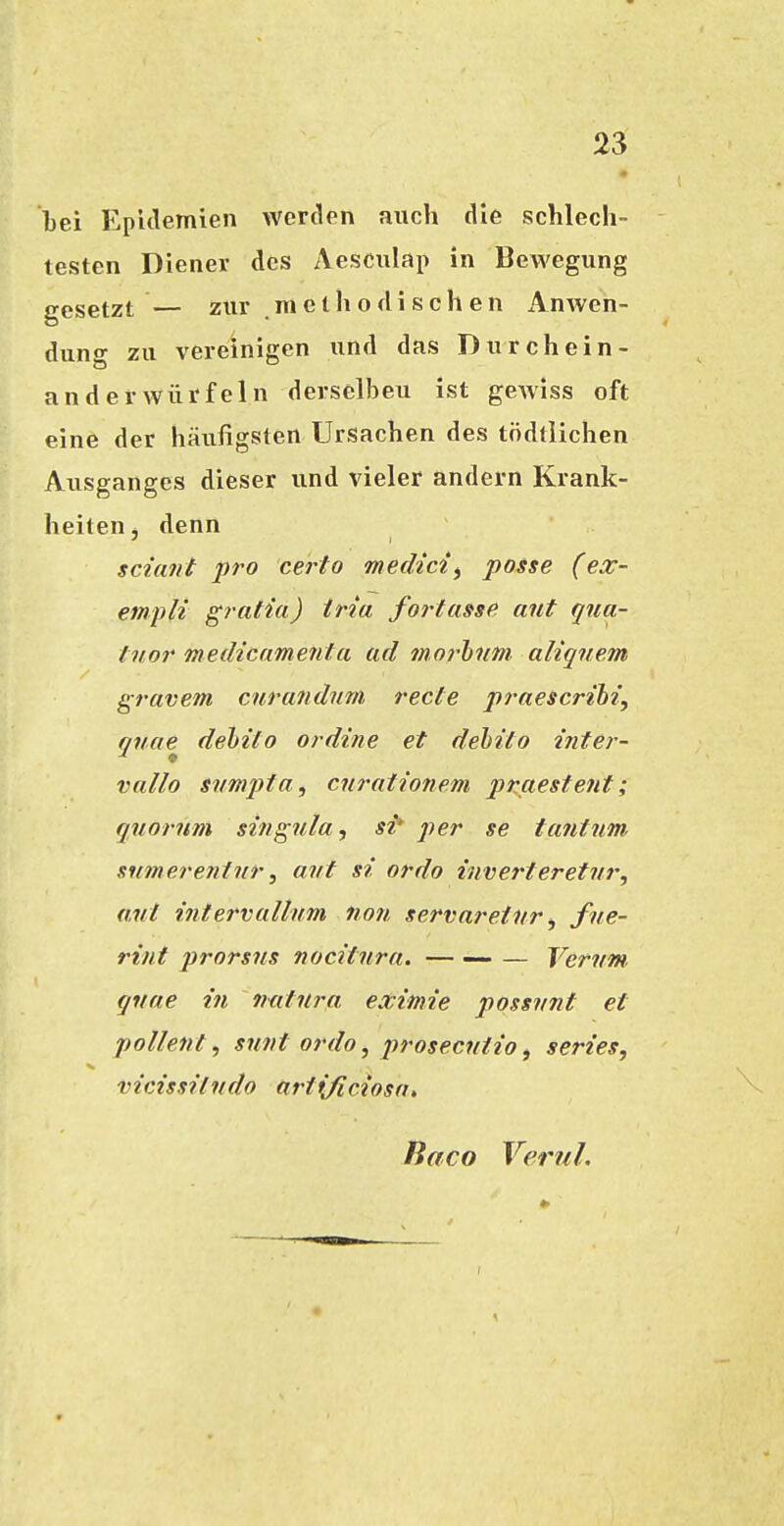 bei Epulemien werden auch die schlech- testen Diener des Aesculap in Bewegung gesetzt — zur methodischen Anwen- dung zu vereinigen und das Durchein- an der würfeln derselben ist gewiss oft eine der häufigsten Ursachen des tödtlichen Ausganges dieser und vieler andern Krank- heiten, denn sciant pro certo medici^ posse (ex- empli grafia) tria fortasst* ant qiia- f nor medicamenia ad morhim aliqnem gravem cnrandnm rede praescrihi, qnae^ dehiio ordine et debito inter- vallo svmpia, cnrationem pnaestent; quornm singnla, si* per se t ant um, snmei'eninr, avt si ordo inverteretiir, ant intervallum tion servaretvr ^ fne- rint prorsns nocitnra. — — — Vervm. qiiae in natura, eximie possvnt et pollent, sunt ordo, i^rosecntio, series, mcissiludo ari(/iciosa. fiaco VeruL
