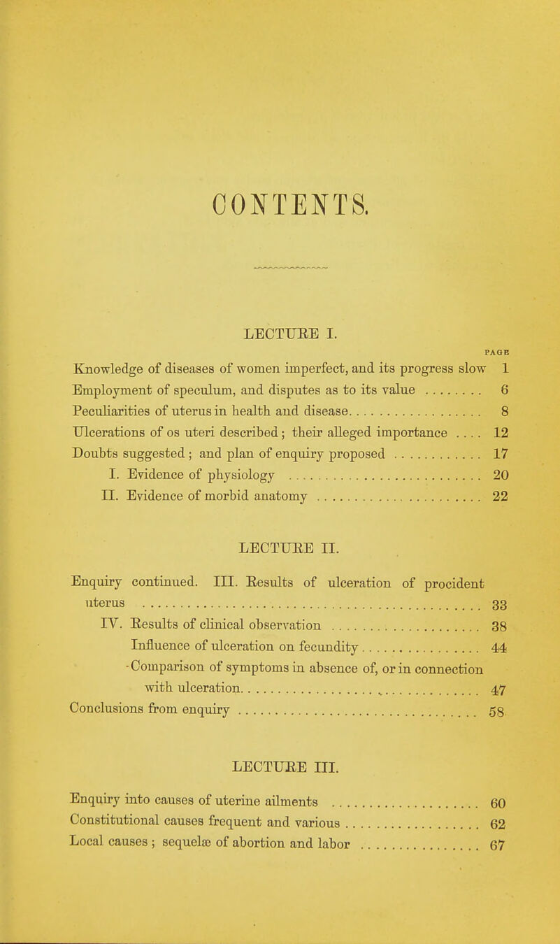 CONTENTS. LECTIJEE I. PAGE Knowledge of diseases of women imperfect, and its progress slow 1 Employment of speculum, and disputes as to its value 6 Peculiarities of uterus in health and disease 8 TJlcerations of os uteri described; their alleged importance .... 12 Doubts suggested ; and plan of enquiry proposed 17 I. Evidence of physiology 20 II. Evidence of morbid anatomy 22 LECTIJEE II. Enquiry continued. III. Eesults of ulceration of procident uterus 33 IV. Eesults of clinical observation 38 Influence of ulceration on fecundity 44 •Comparison of symptoms in absence of, or in connection with ulceration ^ 47 Conclusions from enquiry 58 LECTUEE III. Enquiry into causes of uterine ailments 60 Constitutional causes frequent and various 62 Local causes ; sequelae of abortion and labor 67