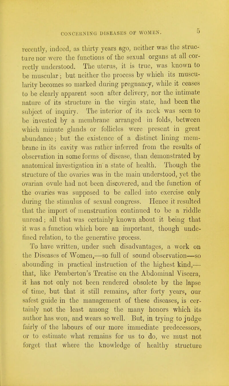 recently, indeed, as tliirty years ago, neither was the struc- ture nor were the functions of the sexual organs at all cor- rectly understood. The uterus, it is true, was known to be muscular; but neither the process by which its muscu- larity becomes so marked during pregnancy, while it ceases to be clearly apparent soon after delivery, nor the intimate nature of its structure in the virgin state, had been the subject of inquiry. The interior of its neck was seen to be invested by a membrane arranged in folds, between which minute glands or folhcles were present in great abundance; but the existence of a distinct lining mem- brane in its cavity was rather inferred from the results of observation in some forms of disease, than demonstrated by anatomical investigation in a state of health. Though the structure of the ovaries was in the main understood, yet the ovarian ovule had not been discovered, and the function of the ovaries was supposed to be called into exercise only during the stimulus of sexual congress. Hence it resulted that the import of menstruation continued to be a riddle unread; all that was certainly known about it being that it was a function which bore an important, though unde- fined relation, to the generative process. To have written, under such disadvantages, a work on the Diseases of Women,—so full of sound observation—so abounding in practical instruction of the highest kind,— that, like Pemberton's Treatise on the Abdominal Viscera, it has not only not been rendered obsolete by the lapse of time, but that it still remains, after forty years, our safest guide in the management of these diseases, is cer- tainly not the least among the many honors which its author has won, and wears so well. But, in trying to judge fairly of the labours of our more immediate predecessors, or to estimate what remains for us to do, we must not forget that where the knowledge of healthy structure