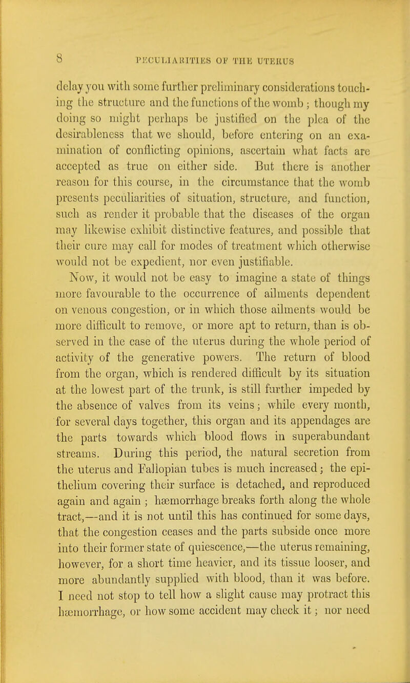 delay you with some further preliminary considerations touch- ing the structure and the functions of the womb ; though my doing so might perhaps be jastified on the plea of the desirableness that we should, before entering on an exa- mination of conflicting opinions, ascertain what facts are accepted as true on either side. But there is another reason for this course, in the circumstance that the womb presents peculiarities of situation, structure, and function, such as render it probable that the diseases of the organ may likewise exhibit distinctive features, and possible that their cure may call for modes of treatment which otherwise would not be expedient, nor even justifiable. Now, it would not be easy to imagine a state of things more favourable to the occurrence of ailments dependent on venous congestion, or in which those ailments would be more difficult to remove, or more apt to return, than is ob- served in the case of the uterus during the whole period of activity of the generative powers. The return of blood from the organ, which is rendered difficult by its situation at the lowest part of the trunk, is still further impeded by the absence of valves from its veins; while every month, for several days together, this organ and its appendages are the parts towards which blood flows in superabundant streams. During this period, the natural secretion from the uterus and Fallopian tubes is much increased; the epi- thelium covering their surface is detached, and reproduced again and again ; hsemoniiage breaks forth along the whole tract,—and it is not until this has continued for some days, that the congestion ceases and the parts subside once more into their former state of quiescence,—the uterus remaining, however, for a short time heavier, and its tissue looser, and more abundantly supplied with blood, than it was before. I need not stop to tell how a slight cause may protract this ha3morrhage, or how some accident may check it; nor need