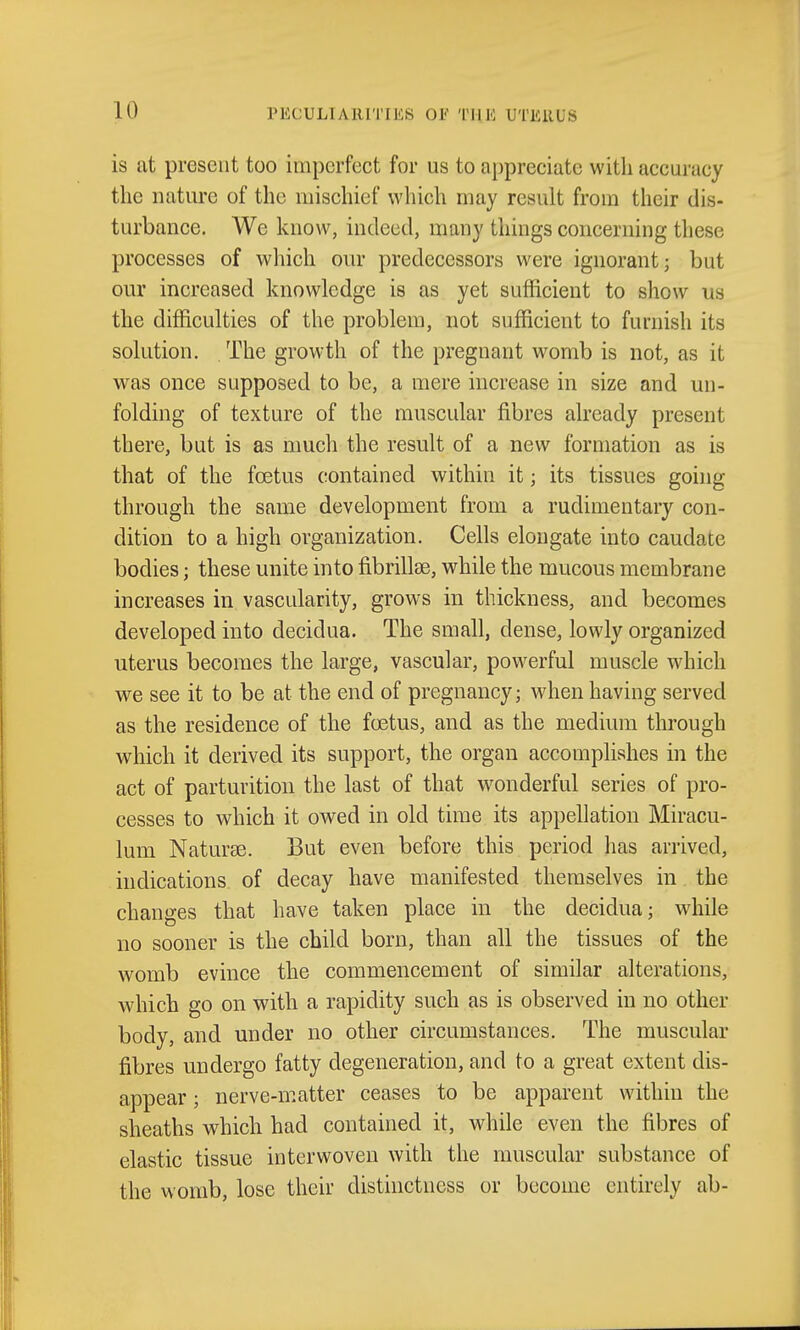 is at present too imperfect for us to appreciate with accuracy the nature of the mischief which may result from their dis- turbance. We know, indeed, many things concerning these processes of which our predecessors were ignorant; but our increased knowledge is as yet sufficient to show us the difficulties of the problem, not sufficient to furnish its solution. The growth of the pregnant womb is not, as it was once supposed to be, a mere increase in size and un- folding of texture of the muscular fibres already present there, but is as much the result of a new formation as is that of the foetus contained within it; its tissues going through the same development from a rudimentary con- dition to a high organization. Cells elongate into caudate bodies; these unite into fibrillse, while the mucous membrane increases in vascularity, grows in thickness, and becomes developed into decidua. The small, dense, lowly organized uterus becomes the large, vascular, powerful muscle which we see it to be at the end of pregnancy; when having served as the residence of the foetus, and as the medium through which it derived its support, the organ accomplishes in the act of parturition the last of that wonderful series of pro- cesses to which it owed in old time its appellation Miracu- lum Naturae. But even before this period has arrived, indications of decay have manifested themselves in the changes that have taken place in the decidua; while no sooner is the child born, than all the tissues of the womb evince the commencement of similar alterations, which go on with a rapidity such as is observed in no other body, and under no other circumstances. The muscular fibres undergo fatty degeneration, and to a great extent dis- appear ; nerve-matter ceases to be apparent within the sheaths which had contained it, while even the fibres of elastic tissue interwoven with the muscular substance of the womb, lose their distinctness or become entirely ab-