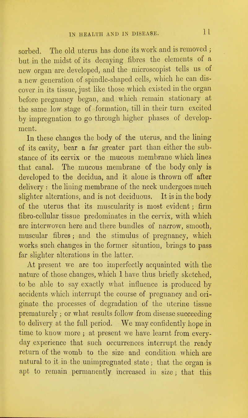 n sorbed. The old uterus has done its work and is removed ; but in the midst of its decaying fibres the elements of a new organ are developed, and the microscopist tells us of a new generation of spindle-shaped cells, which he can dis- cover in its tissue, just like those which existed in the organ before pregnancy began, and which remain stationary at the same low stage of formation, till in their turn excited by impregnation to go through higher phases of develop- ment. In these changes the body of the uterus, and the lining of its cavity, bear a far greater part than either the sub- stance of its cervix or the mucous membrane which lines that canal. The mucous membrane of the body only is developed to the decidua, and it alone is thrown ofi after delivery : the lining membrane of the neck undergoes much slighter alterations, and is not deciduous. It is in the body of the uterus that its muscularity is most evident; firm fibro-cellular tissue predominates in the cervix, with which are interwoven here and there bundles of narrow, smooth, muscular fibres; and the stimulus of pregnancy, which works such changes in the former situation, brings to pass far slighter alterations in the latter. At present we are too imperfectly acquainted with the nature of those changes, which 1 have thus briefly sketched, to be able to say exactly what influence is produced by accidents which interrupt the course of pregnancy and ori- ginate the processes of degradation of the uterine tissue prematurely; or what results follow from disease succeeding to delivery at the full period. We may confidently hope in time to know more ; at present we have learnt from every- day experience that such occurrences interrupt the ready return of the womb to the size and condition which are natural to it in the unimpregnated state; that the organ is apt to remain permanently increased in size; that this